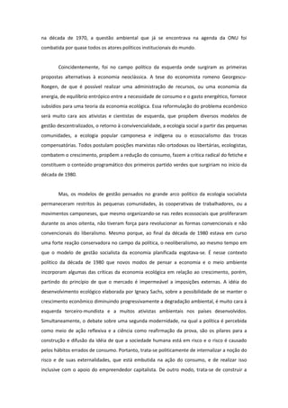 na década de 1970, a questão ambiental que já se encontrava na agenda da ONU foi
combatida por quase todos os atores políticos institucionais do mundo.


       Coincidentemente, foi no campo político da esquerda onde surgiram as primeiras
propostas alternativas à economia neoclássica. A tese do economista romeno Georgescu-
Roegen, de que é possível realizar uma administração de recursos, ou uma economia da
energia, de equilíbrio entrópico entre a necessidade de consumo e o gasto energético, fornece
subsídios para uma teoria da economia ecológica. Essa reformulação do problema econômico
será muito cara aos ativistas e cientistas de esquerda, que propõem diversos modelos de
gestão descentralizados, o retorno à convivencialidade, a ecologia social a partir das pequenas
comunidades, a ecologia popular camponesa e indígena ou o ecosocialismo das trocas
compensatórias. Todos postulam posições marxistas não ortodoxas ou libertárias, ecologistas,
combatem o crescimento, propõem a redução do consumo, fazem a critica radical do fetiche e
constituem o conteúdo programático dos primeiros partido verdes que surgiriam no início da
década de 1980.


       Mas, os modelos de gestão pensados no grande arco político da ecologia socialista
permaneceram restritos às pequenas comunidades, às cooperativas de trabalhadores, ou a
movimentos camponeses, que mesmo organizando-se nas redes ecossociais que proliferaram
durante os anos oitenta, não tiveram força para revolucionar as formas convencionais e não
convencionais do liberalismo. Mesmo porque, ao final da década de 1980 estava em curso
uma forte reação conservadora no campo da política, o neoliberalismo, ao mesmo tempo em
que o modelo de gestão socialista da economia planificada esgotava-se. É nesse contexto
político da década de 1980 que novos modos de pensar a economia e o meio ambiente
incorporam algumas das críticas da economia ecológica em relação ao crescimento, porém,
partindo do princípio de que o mercado é impermeável a imposições externas. A idéia do
desenvolvimento ecológico elaborada por Ignacy Sachs, sobre a possibilidade de se manter o
crescimento econômico diminuindo progressivamente a degradação ambiental, é muito cara à
esquerda terceiro-mundista e a muitos ativistas ambientais nos países desenvolvidos.
Simultaneamente, o debate sobre uma segunda modernidade, na qual a política é percebida
como meio de ação reflexiva e a ciência como reafirmação da prova, são os pilares para a
construção e difusão da idéia de que a sociedade humana está em risco e o risco é causado
pelos hábitos errados de consumo. Portanto, trata-se politicamente de internalizar a noção do
risco e de suas externalidades, que está embutida na ação do consumo, e de realizar isso
inclusive com o apoio do empreendedor capitalista. De outro modo, trata-se de construir a
 