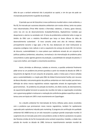 idéia de que a variável ambiental não é prejudicial ao capital, e sim de que ela pode ser
incorporada positivamente na gestão da produção.


       O período que vai de Estocolmo à nova conferencia mundial sobre o meio ambiente, a
Rio 92, foi marcado por sucessivos desastres ambientais com muitas vítimas, tanto nos países
mais industrializados (Three Mile Islands e Chernobyl, radiativos, e Seveso, gases tóxicos),
como nos em via de desenvolvimento (Cubatão/Petrobrás, Bophal/Union Carbide) que
despertaram o alarme na sociedade civil. O tema da problemática ambiental volta à carga no
âmbito da ONU com o relatório Brundtland que lança as bases difusas da idéia de
desenvolvimento sustentável.     O novo conceito ainda será alvo de intensos debates
principalmente durante e logo após a Rio 92, mas desbancará em nível institucional as
propostas ecológicas mais radicais e será a coqueluche do começo do século XXI. Em termos
de discurso, sustentabilidade é a nova palavra que viabilizaria através de um conjunto de
políticas públicas (ambientais, educativas, normativas) e da internalização do problema pelos
consumidores e pelos agentes gestores da produção, a possibilidade de salvação do planeta. E
o que seria melhor, sem impedir o crescimento econômico.


       Assim, dirimidas as diferenças, isoladas as minorias, a questão ambiental finalmente
pôde tornar-se um problema de primeira grandeza a partir da metade da década de 1990. O
lançamento da Agenda 21 (um conjunto de propostas, ações e metas para o futuro voltadas
para a sustentabilidade) e a criação pela ONU do Global Environmental Facility com recursos
do Banco Mundial, instrumento gestor das políticas ambientais em nível mundial, permitiram a
definição de vários marcos regulatórios estatais negociados através de organizações inter-
governamentais. Os problemas da poluição da biosfera, do efeito estufa, do desmatamento,
do aquecimento global tornaram-se pautas das reuniões de todas as organizações envolvidas
com a governança global e motivaram a realização de conferências globais específicas sobre os
temas como em Kyoto em 1997 e mais recentemente em Copenhagen.


       Se o desafio ambiental foi internalizado de forma reflexiva pelos atores envolvidos
com o problema que promoveram novos marcos regulatórios, também foi rapidamente
capturado pelo capitalismo induzido pelo marketing. O programa de certificação de qualidade
ambiental ISO 14000 tornou-se um selo necessário a qualquer grande corporação mundial. O
surgimento de um mercado justo entre consumidores verdes no Norte e produtores nos países
das florestas úmidas do Sul foi incorporado como variável corporativa. Cubatão, a cidade mais
poluída do mundo na década de 1980, tornou-se repentinamente exemplo mundial de
 