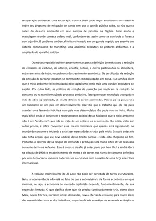 recuperação ambiental. Uma corporação como a Shell pode lançar anualmente um relatório
sobre seu programa de mitigação de danos sem que a opinião pública saiba, ou não queira
saber do desastre ambiental em seus campos de petróleo na Nigéria. Onde acaba a
maquiagem e onde começa o dano real, confundem-se, assim como se confunde a floresta
com o jardim. O problema ambiental foi transformado em um grande negócio que envolve um
sistema comunicativo de marketing, uma academia produtora de gestores ambientais e a
ampliação do aparelho jurídico.


        Os marcos regulatórios inter-governamentais para a definição de metas para a redução
de emissões de carbono, de nitratos, enxofre, ozônio, e outros particulados na atmosfera,
esbarram antes de tudo, no problema do crescimento econômico. Os certificados de redução
da emissão de carbono tornaram-se commoditie comercializados em bolsa. Isso significa dizer
que o meio ambiente foi internalizado pelo capitalismo como mais uma variável produtora de
capital. Por outro lado, as políticas de redução de poluição que implicam na redução de
consumo ou na transformação do processo produtivo, fato que requer tecnologia avançada e
mão-de-obra especializada, são muito difíceis de serem assimiladas. Parece pouco plausível a
um habitante de um país em desenvolvimento dizer-lhe que o trabalho que ele faz para
atender uma demanda fetichista num país mais desenvolvido não pode mais ser feito. Muito
mais difícil então é convencer o representante político desse habitante que o meio ambiente
não é um “problema”, que não se trata de um entrave ao crescimento. Ou então, visto por
outro prisma, é difícil convencer esse mesmo habitante que apenas está ingressando no
mundo do consumo e iniciando a satisfazer necessidades criadas pela mídia, às quais antes ele
não tinha acesso, que ele deve abdicar desse direito porque a festa está chegando ao fim.
Portanto, o controle dessa relação de demanda e produção será muito difícil de ser realizada
somente de forma reflexiva. Esse é o outro desafio já antecipado por Ivan Illich e André Gorz
na década de 1970: o estabelecimento de metas e de cortes nos níveis de consumo definidos
por uma tecnocracia somente poderem ser executados com o auxílio de uma força coercitiva
internacional.


        A verdade inconveniente de Al Gore não pode ser percebida de forma estruturante.
Nela, a inconveniência não está no fato de que a sobrevivência da forma econômica em que
vivemos, ou seja, a economia de mercado capitalista depende, fundamentalmente, de sua
expansão ilimitada. O que significa dizer que ela precisa continuadamente criar, como disse
Marx, novos fetiches, portanto, novas demandas, novas ofertas de consumo para muito além
das necessidades básicas dos indivíduos, o que implicaria num tipo de economia ecológica e
 
