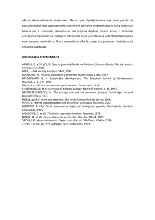 não no desenvolvimento sustentável. Mesmo que hipoteticamente esse novo padrão de
consumo global fosse absolutamente sustentável, portanto fundamentado na idéia de reciclar
tudo o que é consumido (alimentar-se dos próprios dejetos), mesmo assim, o dispêndio
energético empenhado na reciclagem dificilmente seria sustentável. A sustentabilidade implica
num consumo minimalista. Mas o minimalismo não faz parte das premissas fundadoras da
economia capitalista.


BIBLIOGRAFIA RECOMENDADA

ARRIGHI, G. e SILVER, B. Caos e governabilidade no Moderno Sistema Mundo. Rio de Janeiro:
Contraponto, 2001.
BECK, U. Risk society. Londres: SAGE, 1992.
BOOKCHIM, M. Historia, civilización y progreso. Madri. Nossa y Jara, 1997.
BRUNDTLAND, G. H. Sustainable development. The European Journal of Development
Research, v. 3, n.º1, 1991.
DAILY, H. et alli. For the common good. Londres: Green Print, 1990.
ENZENSBERGER, H.M. A critique of political ecology. New Left Review, v. 84, 1974.
GEORGESCU-ROEGEN, N. The entropy law and the economic process. Cambridge: Harvard
University Press, 1971.
HOBSBAWM, E. A era dos extremos. São Paulo: Companhia das Letras, 1993.
IANNI, O. Teorias da globalização. Rio de Janeiro: Civilização Brasileira, 2003.
MARTINEZ ALIER,J. De la economia ecológica al ecologismo popular. Montevidéu: Nordan-
Comunidad, 1995
MEADOWS, D. et alli. The limits to growth. Londres: Potomac, 1972.
NOBRE, M. et alli. Desenvolvimento sustentável. Brasília: IBAMA, 2002
SACHS, I. Ecodesenvolvimento: Crescer sem destruir. São Paulo: Vértice, 1986.
THEYS, J. et alli. La Terre outragée. Paris: Autrement, 1992.
 
