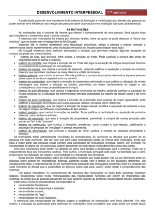 DESENVOLVIMENTO INTERPESSOAL                               11ª semana

       A publicidade pode ser uma importante fonte externa de formação e modificação das atitudes das pessoas ao
poder exercer uma influência nas crenças das pessoas sobre os produtos e na avaliação das suas características.

                                                    AS MOTIVAÇÕES
         As motivações são o conjunto de fatores que afetam o comportamento de uma pessoa. Será aquela força
que impulsiona o consumidor para o ato da compra.
         A natureza das motivações foi tratada por diversas teorias, entre as quais se pode destacar a "teoria dos
instintos", que se baseia nas investigações de Mc Dougall.
         Segundo ele, o instinto representa uma disposição psicofísica, obriga a pessoa a prestar atenção a
determinados objeto experimentando uma excitação emocional ou impulso para realizar essa ação.
         Mc Dougall sintetizou doze instintos associados à emoção que permitem explicar algumas atuações de
compra por parte dos consumidores:
      - Instinto de fuga, que provoca, entre outros, a emoção de medo. Pode justificar a compra dos cintos de
         segurança para os carros e seguros.
      Instinto de combate, que origina a emoção da ira. Pode dar lugar à aquisição de artigos desportivos diversos
         ou simplesmente a participar em competições.
      Instinto de repulsa, que origina a emoção do desporto, podendo justificar a aceitação e compra de produtos
         diversos que permitam combater os maus cheiros e a falta de limpeza.
      Instinto paternal, que conduz à ternura. Permite justificar a compra de produtos destinados àquelas pessoas
         pelas quais se sente um especial amor ou carinho.
      Instinto de curiosidade, que origina a emoção de (assombro) admiração e que justifica a utilização de muitas
         mensagens que atraem a atenção do público, permitindo um maior conhecimento do objeto e, em
         conseqüência, uma maior probabilidade de compra.
      Instinto de auto-afirmação, que conduz à expressão emocional do orgulho, podendo justificar a aquisição de
         muitos produtos ou a utilização de determinados serviços associados ao orgulho da classe social e do nível
         cultural.
      Instinto de auto-humilhação, que origina a emoção de submissão ante pessoas de maior capacidade; pode
         justificar a aquisição de produtos que outras pessoas utilizam, tomados como referência.
      Instinto de reprodução, que dá origem à emoção de desejo sexual. Justifica a aquisição de produtos a que,
         por algum motivo, se atribuem propriedades do tipo erótico.
      Instinto gregário, que conduz à emoção de solidão. Pode justificar a contratação ou aquisição de produtos
         diversos, como vídeos e animais.
      Instinto de aquisição, que leva à emoção de propriedade, permitindo a compra de muitos produtos pelo
         prazer de "ter" e de "comprar".
      Instinto de construção, que conduz a emoções complexas, como criação e auto-relação, justificando a
         aquisição de produtos de "bricolage" e objetos decorativos.
      Instinto de alimentação, que provoca a emoção de fome; justifica a compra de produtos alimentares e
         bebidas.
     As motivações estão estreitamente vinculadas às necessidades, às carências ou desejos que podem ter as
pessoas em cada momento. Isto faz com que para cada necessidade exista ao menos uma motivação, ainda que
para a maior parte das pessoas exista sempre uma pluralidade de motivações diversas. Assim, por exemplo, na
necessidade de dispor de um automóvel podem apresentar-se motivações muito diferentes umas das outras.
     Uma das motivações pode residir na utilidade do carro para facilitar a deslocação para o emprego. Pode ser a
independência face aos transportes públicos. Para outros, a motivação principal pode estar na liberdade que o carro
proporciona na realização de viagens, a comodidade e o transporte dos familiares.
         Estas breves considerações sobre as motivações mostram que estas podem não só ser diferentes entre as
pessoas como podem ter importâncias distintas, podendo mudar com o tempo ou em situações diferentes. Em
conseqüência disto, é imprescindível ter um conhecimento adequado das motivações existentes entre as pessoas em
cada momento se deseja que a publicidade se debruce sobre elas para, assim, poder afetar o comportamento das
mesmas.
         Um passo importante no conhecimento da estrutura das motivações foi dado pelo psicólogo Abraham
Maslow. Estabeleceu cinco níveis hierarquizados das necessidades humanas por ordem de importância das
mesmas, de modo que as pessoas passavam ao nível superior quando as primeiras necessidades fossem satisfeitas.
     Estes cinco níveis de necessidades correspondem a:
      necessidades fisiológicas;
      necessidades de segurança e proteção;
      necessidades sociais;
      necessidades do "ego";
      necessidades de auto-realizarão.
     A hierarquia das necessidades de Maslow sugere a existência de motivações com força diferente. Por este
motivo, a utilização da publicidade para estimular as motivações deve considerar que pode existir um amplo leque
 