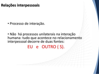 Relações interpessoais

• Processo de interação.

• Não há processos unilaterais na interação
humana: tudo que acontece no relacionamento
interpessoal decorre de duas fontes:

EU e OUTRO ( S).

 
