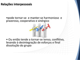 Relações interpessoais

•pode tornar-se e manter-se harmonioso e
prazeroso, cooperativo e sinérgico

• Ou então tende a tornar-se tenso, conflitivo,
levando à desintegração de esforços e final
dissolução do grupo

 