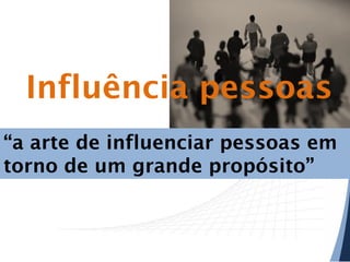 Influência pessoas
“a arte de influenciar pessoas em
torno de um grande propósito”

 