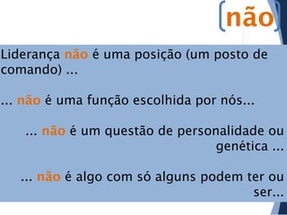 não
Liderança não é uma posição (um posto de
comando) ...
... não é uma função escolhida por nós...
... não é um questão de personalidade ou
genética ...
... não é algo com só alguns podem ter ou
ser...

 