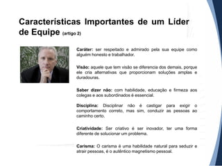 Características Importantes de um Líder
de Equipe (artigo 2)
Caráter: ser respeitado e admirado pela sua equipe como
alguém honesto e trabalhador.
Visão: aquele que tem visão se diferencia dos demais, porque
ele cria alternativas que proporcionam soluções amplas e
duradouras.
Saber dizer não: com habilidade, educação e firmeza aos
colegas e aos subordinados é essencial.
Disciplina: Disciplinar não é castigar para exigir o
comportamento correto, mas sim, conduzir as pessoas ao
caminho certo.
Criatividade: Ser criativo é ser inovador, ter uma forma
diferente de solucionar um problema.
Carisma: O carisma é uma habilidade natural para seduzir e
atrair pessoas, é o autêntico magnetismo pessoal.

 