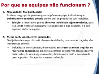 Por que as equipes não funcionam ?
1. Necessidades Mal Combinadas
Existem, no grupo de pessoas que compõem a equipe, indivíduos que
trabalham em benefício próprio ou em prol de propósitos contraditórios.
– Solução: é imperativo que os objetivos individuais sejam revelados, para
isso sendo necessário perguntar-se às pessoas o que desejam, e o que
esperam obter da equipe.
2. Metas Confusas, Objetivos Embolados
O objetivo da equipe não está claramente definido, ou as metas traçadas são
incoerentes entre si.
– Solução: se isto acontecer, é necessário esclarecer as metas traçadas ou
rever a sua congruência. Em meio à correria de observar prazos cada vez
mais curtos, às vezes algumas metas, definidas em meio a arroubos de
pressa, podem não apontar na mesma direção.

 