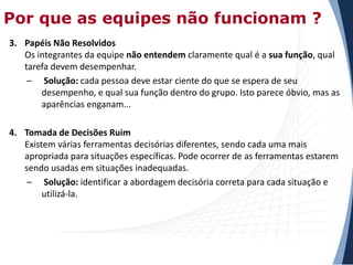 Por que as equipes não funcionam ?
3. Papéis Não Resolvidos
Os integrantes da equipe não entendem claramente qual é a sua função, qual
tarefa devem desempenhar.
– Solução: cada pessoa deve estar ciente do que se espera de seu
desempenho, e qual sua função dentro do grupo. Isto parece óbvio, mas as
aparências enganam...
4. Tomada de Decisões Ruim
Existem várias ferramentas decisórias diferentes, sendo cada uma mais
apropriada para situações específicas. Pode ocorrer de as ferramentas estarem
sendo usadas em situações inadequadas.
– Solução: identificar a abordagem decisória correta para cada situação e
utilizá-la.

 