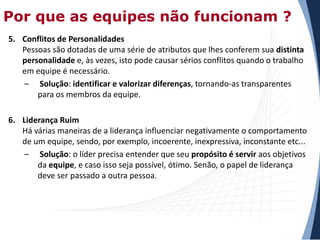 Por que as equipes não funcionam ?
5. Conflitos de Personalidades
Pessoas são dotadas de uma série de atributos que lhes conferem sua distinta
personalidade e, às vezes, isto pode causar sérios conflitos quando o trabalho
em equipe é necessário.
– Solução: identificar e valorizar diferenças, tornando-as transparentes
para os membros da equipe.
6. Liderança Ruim
Há várias maneiras de a liderança influenciar negativamente o comportamento
de um equipe, sendo, por exemplo, incoerente, inexpressiva, inconstante etc...
– Solução: o líder precisa entender que seu propósito é servir aos objetivos
da equipe, e caso isso seja possível, ótimo. Senão, o papel de liderança
deve ser passado a outra pessoa.

 