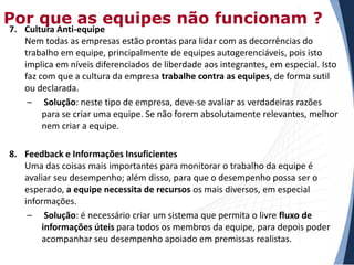 Por que as equipes não funcionam ?

7. Cultura Anti-equipe
Nem todas as empresas estão prontas para lidar com as decorrências do
trabalho em equipe, principalmente de equipes autogerenciáveis, pois isto
implica em níveis diferenciados de liberdade aos integrantes, em especial. Isto
faz com que a cultura da empresa trabalhe contra as equipes, de forma sutil
ou declarada.
– Solução: neste tipo de empresa, deve-se avaliar as verdadeiras razões
para se criar uma equipe. Se não forem absolutamente relevantes, melhor
nem criar a equipe.
8. Feedback e Informações Insuficientes
Uma das coisas mais importantes para monitorar o trabalho da equipe é
avaliar seu desempenho; além disso, para que o desempenho possa ser o
esperado, a equipe necessita de recursos os mais diversos, em especial
informações.
– Solução: é necessário criar um sistema que permita o livre fluxo de
informações úteis para todos os membros da equipe, para depois poder
acompanhar seu desempenho apoiado em premissas realistas.

 