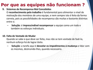 Por que as equipes não funcionam ?
9. Sistemas de Recompensa Mal Concebidos
O reconhecimento pelo trabalho é fundamental para alimentar o nível de
motivação dos membros de uma equipe, e nem sempre isto é feito da forma
correta, pois as possibilidades de recompensa são muitas e bastante distintas
entre si.
– Solução: é imprescindível recompensar a equipe como um todo e
também os esforços individuais.
10. Falta de Vontade de Mudar
Quando se sabe o que deve ser feito, mas não se tem vontade de fazê-lo,
nenhum esforço há de lograr êxito.
– Solução: a tarefa aqui é desvelar os impedimentos à mudança e lidar com
os mesmos, destruindo-lhes, quando necessário.

 