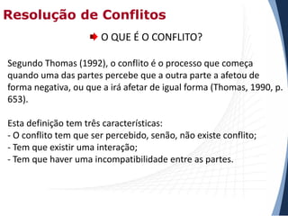 Resolução de Conflitos
O QUE É O CONFLITO?
Segundo Thomas (1992), o conflito é o processo que começa
quando uma das partes percebe que a outra parte a afetou de
forma negativa, ou que a irá afetar de igual forma (Thomas, 1990, p.
653).
Esta definição tem três características:
- O conflito tem que ser percebido, senão, não existe conflito;
- Tem que existir uma interação;
- Tem que haver uma incompatibilidade entre as partes.

 