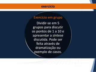 exercício

Exercício em grupo
Dividir-se em 5
grupos para discutir
os pontos de 1 a 10 e
apresentar a síntese
discutida. Pode ser
feita através de
dramatização ou
exemplo de casos.

 