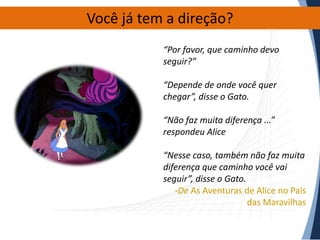 Você já tem a direção?
“Por favor, que caminho devo
seguir?”
“Depende de onde você quer
chegar”, disse o Gato.
“Não faz muita diferença ...”
respondeu Alice
“Nesse caso, também não faz muita
diferença que caminho você vai
seguir”, disse o Gato.
-De As Aventuras de Alice no País
das Maravilhas

 
