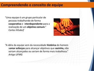 Compreendendo o conceito de equipe
“Uma equipe é um grupo particular de
pessoas trabalhando de forma
cooperativa e interdependente para a
realização de um objetivo comum.”
Carlos Hilsdorf

“A idéia da equipe vem da necessidade histórica do homem
somar esforços para alcançar objetivos que sozinho, não
seriam alcançados ou seriam de forma mais trabalhosa.”
Artigo UFMG

 