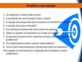 Analise a sua equipe
1.
2.
3.
4.
5.
6.
7.

Os objetivos e metas estão claros?
A qualidade de comunicação é boa e eficaz?
A equipe está preparada para encontrar um problema e resolver?
A equipe está auto-motivada?
Há confiança estabelecida entre todos da equipe?
Todos se ajudam mutuamente ou é cada um por si?
As pessoas buscam trazer respostas criativas para a solução dos
problemas?
8. Os colaboradores sabem superar adversidades?
9. Há um bom relacionamento interpessoal entre os membros?
10.A equipe é orientada para a obtenção de resultados ou para
problemas?

 