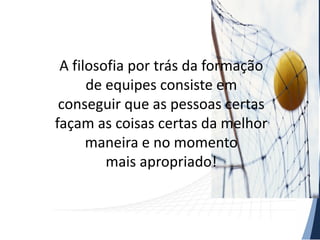 A filosofia por trás da formação
de equipes consiste em
conseguir que as pessoas certas
façam as coisas certas da melhor
maneira e no momento
mais apropriado!

 
