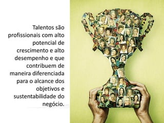 Talentos são
profissionais com alto
potencial de
crescimento e alto
desempenho e que
contribuem de
maneira diferenciada
para o alcance dos
objetivos e
sustentabilidade do
negócio.

 