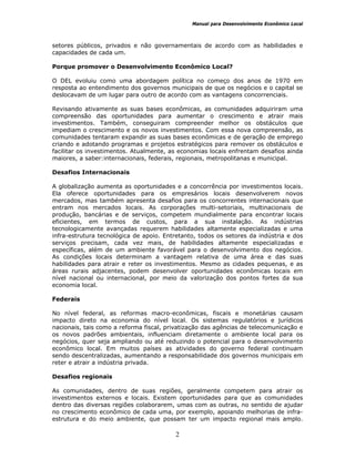 Manual para Desenvolvimento Econômico Local
2
setores públicos, privados e não governamentais de acordo com as habilidades e
capacidades de cada um.
Porque promover o Desenvolvimento Econômico Local?
O DEL evoluiu como uma abordagem política no começo dos anos de 1970 em
resposta ao entendimento dos governos municipais de que os negócios e o capital se
deslocavam de um lugar para outro de acordo com as vantagens concorrenciais.
Revisando ativamente as suas bases econômicas, as comunidades adquiriram uma
compreensão das oportunidades para aumentar o crescimento e atrair mais
investimentos. Também, conseguiram compreender melhor os obstáculos que
impediam o crescimento e os novos investimentos. Com essa nova compreensão, as
comunidades tentaram expandir as suas bases econômicas e de geração de emprego
criando e adotando programas e projetos estratégicos para remover os obstáculos e
facilitar os investimentos. Atualmente, as economias locais enfrentam desafios ainda
maiores, a saber:internacionais, federais, regionais, metropolitanas e municipal.
Desafios Internacionais
A globalização aumenta as oportunidades e a concorrência por investimentos locais.
Ela oferece oportunidades para os empresários locais desenvolverem novos
mercados, mas também apresenta desafios para os concorrentes internacionais que
entram nos mercados locais. As corporações multi-setoriais, multinacionais de
produção, bancárias e de serviços, competem mundialmente para encontrar locais
eficientes, em termos de custos, para a sua instalação. As indústrias
tecnologicamente avançadas requerem habilidades altamente especializadas e uma
infra-estrutura tecnológica de apoio. Entretanto, todos os setores da indústria e dos
serviços precisam, cada vez mais, de habilidades altamente especializadas e
específicas, além de um ambiente favorável para o desenvolvimento dos negócios.
As condições locais determinam a vantagem relativa de uma área e das suas
habilidades para atrair e reter os investimentos. Mesmo as cidades pequenas, e as
áreas rurais adjacentes, podem desenvolver oportunidades econômicas locais em
nível nacional ou internacional, por meio da valorização dos pontos fortes da sua
economia local.
Federais
No nível federal, as reformas macro-econômicas, fiscais e monetárias causam
impacto direto na economia do nível local. Os sistemas regulatórios e jurídicos
nacionais, tais como a reforma fiscal, privatização das agências de telecomunicação e
os novos padrões ambientais, influenciam diretamente o ambiente local para os
negócios, quer seja ampliando ou até reduzindo o potencial para o desenvolvimento
econômico local. Em muitos países as atividades do governo federal continuam
sendo descentralizadas, aumentando a responsabilidade dos governos municipais em
reter e atrair a indústria privada.
Desafios regionais
As comunidades, dentro de suas regiões, geralmente competem para atrair os
investimentos externos e locais. Existem oportunidades para que as comunidades
dentro das diversas regiões colaborarem, umas com as outras, no sentido de ajudar
no crescimento econômico de cada uma, por exemplo, apoiando melhorias de infra-
estrutura e do meio ambiente, que possam ter um impacto regional mais amplo.
 
