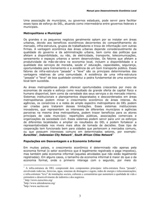 Manual para Desenvolvimento Econômico Local
3
Uma associação de municípios, ou governos estaduais, pode servir para facilitar
esses tipos de esforço do DEL, atuando como intermediária entre governos federais e
municipais.
Metropolitano e Municipal
Os grandes e os pequenos negócios geralmente optam por se instalar em áreas
urbanas, devido aos benefícios econômicos decorrentes do compartilhamento do
mercado, infra-estrutura, grupos de trabalhadores e troca de informação com outras
firmas. A vantagem econômica das áreas urbanas depende consideravelmente da
qualidade do governo e da administração urbana, bem como das políticas que
afetam a disponibilidade, ou não, de eletricidade, transporte, telecomunicações,
saneamento e espaços urbanos a serem desenvolvidas. Os fatores que afetam a
produtividade da mão-de-obra na economia local, incluem a disponibilidade e a
qualidade dos serviços de moradia, saúde e1
educação, capacidades, segurança,
oportunidades para treinamento e a existência de um bom transporte público. Esses
fatores de infra-estrutura “pesada” e “leve” são os principais determinantes das
vantagens relativas de uma comunidade. A existência de uma infra-estrutura
“pesada” e “leve” de boa qualidade constitui a pedra fundamental de uma economia
local bem sucedida.
As áreas metropolitanas podem oferecer oportunidades crescentes por meio de
economias de escala e esforço como resultado da grande oferta de capital físico e
humano disponível, bem como da variedade dos seus serviços e do mercado interno.
Sistemas institucionais e planejamentos disparatados e descoordenados em áreas
metropolitanas podem minar o crescimento econômico de áreas inteiras. As
agências, os consórcios e a redes de amplo espectro metropolitano do DEL podem
ser criadas para tratarem dessas limitações. Esses sistemas institucionais
inovadores, que representam os interesses de diferentes municípios e agências
parceiras na mesma área metropolitana, podem trazer benefícios para os atores
principais de cada município: repartições públicas, associações comerciais e
organizações da sociedade civil. Esses sistemas podem servir para unir os esforços
de diferentes localidades e ampliar os resultados do DEL e podem fortalecer a
representatividade nos níveis mais altos de tomada de decisões. Esse tipo de
cooperação tem funcionado bem para cidades que pertencem a mercados comuns,
ou que possuem interesses comuns em determinados setores, por exemplo:
Eurocities1
, Indonesian City Network2
, South African Cities Network4
Populações em Desvantagem e a Economia Informal
Em muitos países, o crescimento econômico é determinado não apenas pela
economia formal (o setor econômico que é legalmente registrado e paga impostos),
mas também pela economia informal (aquelas atividades que não estão legalmente
registradas). Em alguns casos, o tamanho da economia informal é maior do que o da
economia formal, onde o primeiro interage com o segundo, por meio do
1
A infra-estrutura do DEL compreende dois componentes principais: infra-estrutura física “pesada”,
envolvendo rodovias, ferrovias, água, sistemas de drenagem e esgoto, redes de energia e telecomunicações;
e infra-estrutura “leve” de instalações sociais, culturais e comunitárias que aumentem a qualidade de vida e
estimulem o desenvolvimento da indústria e dos negócios.
2
http://www.eurocities.org/
3
http://www.edsindonesia.org/
4
http://www.sacities.net
 
