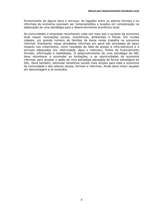 Manual para Desenvolvimento Econômico Local
4
fornecimento de alguns bens e serviços. As ligações entre os setores formais e os
informais da economia precisam ser compreendidos e levados em consideração na
elaboração de uma estratégia para o desenvolvimento econômico local.
As comunidades e empresas reconhecem cada vez mais que o sucesso da economia
local requer renovações sociais, econômicas, ambientais e físicas. Em muitas
cidades, um grande número de famílias de baixa renda trabalha na economia
informal. Entretanto, essas atividades informais em geral são atividades de baixo
impacto nos crescimento, como resultado da falta de acesso à infra-estrutura e a
serviços adequados (ex. eletricidade, água e rodovias), fontes de financiamento
formais, informação e habilidades. O desenvolvimento de uma estratégia de DEL
deve reconhecer e acomodar as limitações, e as oportunidades da economia
informal, para ampliar o apelo de uma estratégia planejada de forma estratégica de
DEL. Deve também, estimular benefícios sociais mais amplos para toda a economia
da comunidade e dos setores sociais, formais e informais. Ainda deve incluir aqueles
em desvantagem e os excluídos.
 
