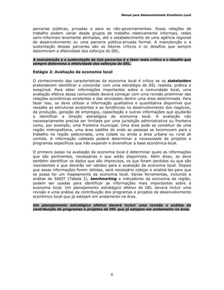 Manual para Desenvolvimento Econômico Local
6
parcerias públicas, privadas e para as não-governamentais. Essas relações de
trabalho podem variar desde grupos de trabalho relativamente informais, redes
semi-informais levemente alinhadas, até o estabelecimento de uma agência regional
de desenvolvimento ou uma parceria pública-privada formal. A manutenção e a
sustentação dessas parcerias são os fatores críticos e os desafios que sempre
determinam a efetividade dos esforços do DEL.
A manutenção e a sustentação de tais parcerias é o fator mais crítico e o desafio que
sempre determina a efetividade dos esforços do DEL.
Estágio 2: Avaliação da economia local
O conhecimento das características da economia local é crítico se os stakeholders
pretenderem identificar e concordar com uma estratégia de DEL realista, prática e
exeqüível. Para obter informações importantes sobre a comunidade local, uma
avaliação efetiva dessa comunidade deverá começar com uma revisão preliminar das
relações econômicas existentes e das atividades dentro uma área determinada. Para
fazer isso, se deve utilizar a informação qualitativa e quantitativa disponível que
ressalte as estruturas existentes e as tendências no desenvolvimento dos negócios,
da produção, geração de empregos, capacitação e outras informações que ajudarão
a identificar a direção estratégica da economia local. A avaliação não
necessariamente precisa ser limitada por uma jurisdição administrativa ou fronteira
como, por exemplo, uma fronteira municipal. Uma área pode se constituir de uma
região metropolitana, uma área satélite de onde as pessoas se locomovem para o
trabalho na região selecionada, uma cidade ou ainda a área urbana ou rural ali
contida. A informação coletada poderá determinar a necessidade de projetos e
programas específicos que irão expandir e diversificar a base econômica local.
O primeiro passo na avaliação da economia local é determinar quais as informações
que são pertinentes, necessárias e que estão disponíveis. Além disso, se deve
também identificar os dados que são imprecisos, os que foram perdidos ou que são
inexistentes e que deverão ser obtidos para a avaliação da economia local. Depois
que essas informações forem obtidas, será necessário cotejar e analisá-las para que
se possa ter um mapeamento da economia local. Várias ferramentas, incluindo a
análise de SWOT (Tabela 2), benchmarking e indicadores da economia da região,
podem ser usadas para identificar as informações mais importantes sobre a
economia local. Um planejamento estratégico efetivo de DEL deverá incluir uma
revisão e uma análise da contribuição dos programas e projetos de desenvolvimento
econômico local que já estejam em andamento na área.
Um planejamento estratégico efetivo deverá incluir uma revisão e análise da
contribuição de programas e projetos de DEL que já estejam em andamento na área.
 