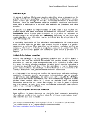 Manual para Desenvolvimento Econômico Local
9
Planos de ação
Os planos de ação de DEL fornecem detalhes específicos sobre os componentes do
projeto, incluindo uma classificação hierárquica das tarefas, as partes responsáveis,
prazos realistas para entrega dos produtos, necessidades financeiras e de recursos
humanos, fontes de financiamento, impactos esperados, resultados, mecanismos
para medir o desempenho e sistemas para avaliação de progresso para cada
projeto3
.
Os projetos que podem ser implementados em curto prazo, e que resultam em
ganhos rápidos, têm papel importante no momento de conquistar a confiança dos
stakeholders. Outros projetos serão de médio e de longo prazo. Em cada caso, os
projetos devem ser patrocinados por stakeholders individuais ou que atuem em
grupo segundo os seus interesses, recursos e ainda do grau de compromisso e de
competência requerido.
É importante desenvolver um bom sistema de monitoramento e de avaliação para
uma estratégia integrada de DEL. Isso também permite a análise e a revisão,
capacitando a equipe do DEL a quantificar corretamente os resultados, justificar as
despesas, determinar as melhorias e os ajustes necessários e a desenvolver boas
práticas. Os indicadores4
podem ser identificados para avaliar o processo e o
impacto.
Estágio 5: Revisão da estratégia
Embora uma estratégia de DEL seja geralmente elaborada para um período de três a
oito anos, ela deve ser revisada anualmente para permitir ajustes segundo as
mudanças das condições locais. Uma revisão mais ampla geralmente é feita a cada
três anos. Entretanto, a implementação da estratégia de DEL deve ser submetida a
uma rigorosa avaliação anual. Essa revisão deve considerar os recursos disponíveis,
para a operacionalização da estratégia e incluir indicadores de monitoramento e de
avaliação da economia local, previamente estabelecidos e acordados.
A revisão deve incluir, sempre que possível, os investimentos realizados, produtos,
resultados e impactos e também o processo de implementação, o nível e a extensão
da participação dos stakeholders. Em consonância com a revisão da estratégia,
devem estar estabelecidos os sistemas para o monitoramento do progresso de cada
projeto. Esses sistemas permitirão a tomada de decisões quanto aos ajustes
necessários à estratégia, em resposta às mudanças das condições locais. À medida
que os programas e projetos forem sendo concluídos ou considerados inapropriados,
outros novos podem ser identificados.
a
Boas práticas para o sucesso da estratégia
Boas práticas, no desenvolvimento da economia local, requerem abordagens
elaboradas de acordo com as condições locais. Os princípios apresentados a seguir
são excelentes para essa finalidade.
6
Um exemplo de um Plano de Ação de um Projeto pode ser visto na seção de Fontes deste documento.
7
Ver glossário de termos do DEL. Também disponível no endereço eletrônico:
http://www.worldbank.org/urban/led/glossary.html
 