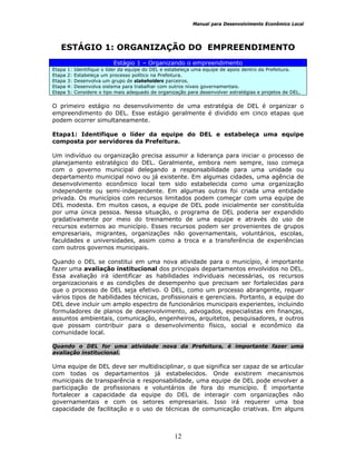 Manual para Desenvolvimento Econômico Local
12
ESTÁGIO 1: ORGANIZAÇÃO DO EMPREENDIMENTO
Estágio 1 – Organizando o empreendimento
Etapa 1: Identifique o líder da equipe do DEL e estabeleça uma equipe de apoio dentro da Prefeitura.
Etapa 2: Estabeleça um processo político na Prefeitura.
Etapa 3: Desenvolva um grupo de stakeholders parceiros.
Etapa 4: Desenvolva sistema para trabalhar com outros níveis governamentais.
Etapa 5: Considere o tipo mais adequado de organização para desenvolver estratégias e projetos de DEL.
O primeiro estágio no desenvolvimento de uma estratégia de DEL é organizar o
empreendimento do DEL. Esse estágio geralmente é dividido em cinco etapas que
podem ocorrer simultaneamente.
Etapa1: Identifique o líder da equipe do DEL e estabeleça uma equipe
composta por servidores da Prefeitura.
Um indivíduo ou organização precisa assumir a liderança para iniciar o processo de
planejamento estratégico do DEL. Geralmente, embora nem sempre, isso começa
com o governo municipal delegando a responsabilidade para uma unidade ou
departamento municipal novo ou já existente. Em algumas cidades, uma agência de
desenvolvimento econômico local tem sido estabelecida como uma organização
independente ou semi-independente. Em algumas outras foi criada uma entidade
privada. Os municípios com recursos limitados podem começar com uma equipe de
DEL modesta. Em muitos casos, a equipe de DEL pode inicialmente ser constituída
por uma única pessoa. Nessa situação, o programa de DEL poderia ser expandido
gradativamente por meio do treinamento de uma equipe e através do uso de
recursos externos ao município. Esses recursos podem ser provenientes de grupos
empresariais, migrantes, organizações não governamentais, voluntários, escolas,
faculdades e universidades, assim como a troca e a transferência de experiências
com outros governos municipais.
Quando o DEL se constitui em uma nova atividade para o município, é importante
fazer uma avaliação institucional dos principais departamentos envolvidos no DEL.
Essa avaliação irá identificar as habilidades individuais necessárias, os recursos
organizacionais e as condições de desempenho que precisam ser fortalecidas para
que o processo de DEL seja efetivo. O DEL, como um processo abrangente, requer
vários tipos de habilidades técnicas, profissionais e gerenciais. Portanto, a equipe do
DEL deve incluir um amplo espectro de funcionários municipais experientes, incluindo
formuladores de planos de desenvolvimento, advogados, especialistas em finanças,
assuntos ambientais, comunicação, engenheiros, arquitetos, pesquisadores, e outros
que possam contribuir para o desenvolvimento físico, social e econômico da
comunidade local.
Quando o DEL for uma atividade nova da Prefeitura, é importante fazer uma
avaliação institucional.
Uma equipe de DEL deve ser multidisciplinar, o que significa ser capaz de se articular
com todas os departamentos já estabelecidos. Onde existirem mecanismos
municipais de transparência e responsabilidade, uma equipe de DEL pode envolver a
participação de profissionais e voluntários de fora do município. É importante
fortalecer a capacidade da equipe do DEL de interagir com organizações não
governamentais e com os setores empresariais. Isso irá requerer uma boa
capacidade de facilitação e o uso de técnicas de comunicação criativas. Em alguns
 