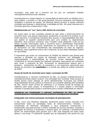 Manual para Desenvolvimento Econômico Local
13
municípios, essa pode ser a primeira vez em que um verdadeiro trabalho
interdepartamental terá sido realizado.
Considerando-se o amplo espectro e a necessidade de desenvolver as relações com o
setor público, o privado e o não governamental, torna-se necessária uma liderança
verdadeira e genuína da equipe. Tal liderança deverá fornecer à equipe melhores
condições para planejar e disponibilizar a estratégia de DEL. Há várias maneiras de o
município gerenciar e desenvolver o DEL.
Estabelecendo um “Lar” para o DEL dentro do município
Em quase todos os bem sucedidos estudos de caso sobre o desenvolvimento de
economia local, uma pessoa responsável, geralmente no escritório do prefeito ou do
chefe executivo, é inicialmente escolhida para assumir a responsabilidade pelo DEL,
que poderá se expandir posteriormente para uma unidade ou departamento
específico. Num primeiro momento, esse “iniciador” pode despender muito do seu
tempo reunindo informações sobre a economia local e identificando importantes
stakeholders. Essa pessoa deverá, idealmente, ter experiência em DEL e ser capaz
de demonstrar um bom entendimento das necessidades do setor de negócios.
Entretanto, essa experiência prévia não é essencial, já que essas habilidades podem
ser aprendidas.
É importante que exista um compromisso do Prefeito de destacar essa pessoa para
executar a atividade em regime de dedicação exclusiva, com delegação de
responsabilidade e disponibilidade de recursos iniciais necessários. Embora,
inicialmente os recursos possam ser bastante reduzidos, esses devem ser suficientes
para iniciar o programa de DEL, fornecendo os equipamentos básicos para o
escritório, treinamento em DEL, se necessário, e um orçamento operacional para
facilitar os encontros dos stakeholders e a reunião dos dados da análise preliminar
de SWOT.
Grupo de tarefa do município para vigiar o processo de DEL
Considerando-se a natureza multisetorial do DEL, as equipes multidisciplinares e
interdepartamentais podem produzir uma estratégia bem sucedida. Esses grupos de
tarefas devem incluir pessoas de vários departamentos municipais que tenham
responsabilidade técnica, política ou financeira, por questões afetadas pela estratégia
de DEL. Devem existir termos de referência e um sistema formal de emissão de
relatórios para esses grupos. A transparência e o acesso público à informação
utilizada ou gerada pelos grupos é importante para a ampla credibilidade do sistema.
Levando-se em consideração a natureza multisetorial do DEL, as equipes
multidisciplinares e interdepartamentais produzem estratégias bem sucedidas.
Integração com outros processos municipais de planejamento
O DEL, como uma disciplina integrada, geralmente possui muitas conexões com
praticamente todas as estratégias locais de desenvolvimento. Portanto, a
coordenação de diferentes estratégias e seus programas constituintes é
fundamental, pois pode permitir a melhor utilização de recursos escassos, evitando a
duplicação de esforços e ampliando o impacto geral. Os sistemas e procedimentos
devem ser desenvolvidos para garantir que o DEL seja integrado em todos esses
planos e vice-versa. É importante ressaltar que os empresários não devem ter que
 
