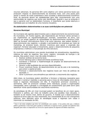 Manual para Desenvolvimento Econômico Local
16
recursos adicionais. As parcerias têm como objetivo unir vários parceiros locais que
produzam impacto no desenvolvimento da economia local, com uma pauta para
apoiar e manter de modo sustentável e bem sucedido o desenvolvimento econômico
local. As parcerias devem ser estabelecidas para lidar conjuntamente com uma
oportunidade de negócios que tenha sido identificada. Quando o que se pretende é
que a parceria com os stakeholders funcione, é importante que exista abertura e
habilidade para se trabalhar de uma maneira inovadora.
Os stakeholders determinantes e as suas contribuições em potencial
Governo Municipal
Os municípios são agentes determinantes para o desenvolvimento da economia local.
Os municípios, em muitos lugares, são responsáveis por fornecer vários serviços e
por implementar as regulamentações,por exemplo, zoneamento da terra, que
atingem um amplo espectro de necessidades do desenvolvimento econômico local.
Além de fornecer infra-estrutura física e de outra natureza, eles podem facilitar o
desenvolvimento dos negócios, a atração e permanência de empresas por meio de
marketing, de produtos locais, oferecer incentivos para apoiar a expansão dos
negócios9
, fornecer educação e treinamento, apoiar o desenvolvimento de pequenos
empresários e melhorar a manutenção da infra-estrutura.
Os municípios administram uma grande diversidade de procedimentos regulatórios,
relativos ao setor de negócios, tais como: registro, concessão de licenças e de
alvarás. Eles podem incluir, mas não estão limitados a:
• Realizar análises da economia local;
Prover liderança para o desenvolvimento econômico local;
Coordenar e financiar a implementação de projetos de desenvolvimento da
economia local;
Garantir a alta qualidade dos serviços disponibilizados;
Prover incentivos fiscais, de desenvolvimento do uso do solo e de marketing,
para atrair o capital privado;
Promover o desenvolvimento dos negócios locais por meio de políticas de
aquisição; e
Gerar e promover uma atmosfera que estimule o crescimento dos negócios.
Além disso, os municípios podem identificar e fornecer a liderança necessária para
organizar e construir coalizões e parcerias para a troca de informações entre atores
locais e regionais interessados em DEL. É importante promover encontros e
seminários, além de promover contatos entre indivíduos, grupos e organizações
interessadas, para a geração e a divulgação do conhecimento que pode servir para
identificar novas oportunidades de crescimento econômico.
As estratégias de DEL em nível municipal podem se beneficiar de um maior apoio,
financeiro e político, por meio do trabalho junto aos escalões mais elevados, e
também os de mesmo nível, dentro do governo. À medida que o desenvolvimento
regional se torna cada vez mais importante, há a necessidade de se criar sinergismos
positivos, bem definidos entre as estratégias locais e regionais com vistas a
maximizar os resultados do DEL.
__________________________________
9
Esse é um tema complexo que deve ser considerado com cautela. A boa prática dita que o dinheiro
público geralmente é mais bem gasto quando se melhoram os negócios locais, gerando um ambiente mais
adequado para todos os empresários ao invés de se apoiar apenas em algumas atividades específicas.
 