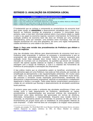 Manual para Desenvolvimento Econômico Local
21
ESTÁGIO 2: AVALIAÇÃO DA ECONOMIA LOCAL
Estágio 2 – Avaliação da economia local
Etapa 1: Faça a revisão dos procedimentos da Prefeitura que afetam os empresários
Etapa 2: Identifique o tipo de informação que deve ser coletada
Etapa 3: Faça uma auditoria das informações disponíveis e das lacunas na análise. Reúna as informações
Etapa 4: Desenvolva um plano para corrigir as lacunas nas informações
Etapa 5: Analise os dados e faça uma avaliação da economia local
É fundamental que se conheça e compreenda as características da economia local
para poder ajudar os stakeholders a desenvolverem estratégias para o futuro e a
fazerem as melhores escolhas de programas e projetos. A comunidade deve,
portanto, estar o mais bem informada possível sobre a sua própria cidade ou região
e sobre o seu papel na economia regional, nacional e internacional. As fronteiras da
avaliação analítica da economia local não deve ser limitada por uma jurisdição
administrativa, como por exemplo: uma fronteira entre municípios, mas sim por
relações econômicas em uma área geográfica, tal como uma região metropolitana,
cidades dormitório ou uma cidade e sua zona rural.
Etapa 1: Faça uma revisão dos procedimentos da Prefeitura que afetam o
setor de negócios
Uma das atividades mais efetivas para desenvolvimento da economia local que a
Prefeitura pode empreender é melhorar os processos e procedimentos a que os
empresários são submetidos pelo município. Portanto, torna-se necessária uma
avaliação inicial. Essa avaliação deve revisar todos os aspectos de contato e
interação do município com os empresários. As questões que devem ser revisadas
incluem não apenas aquelas relativas ao registro e impostos, mas também como
interagem com a equipe da Prefeitura, e qual é a resposta dos funcionários da
Prefeitura às preocupações e solicitações dos empresários.
A boa prática mostra que os empresários podem se beneficiar, prontamente, de
procedimentos ágeis em uma Prefeitura. Isso pode ser feito através, por exemplo, da
simplificação do planejamento e das regulamentações ambientais. Em muitos casos
(ver Tabela 2.1), esses procedimentos são complicados, demandam muito tempo,
são onerosos e envolvem muitas repartições governamentais. Geralmente isso
desincentiva o desenvolvimento empresarial, estimula os empresários a trabalharem
ilegalmente e facilita a corrupção. Todos esses fatores comprometem gravemente a
criação de um ambiente que favoreça o desenvolvimento de atividades econômicas
locais positivas.
O primeiro passo para avaliar o ambiente das atividades econômicas é fazer uma
revisão junto a cada departamento da Prefeitura, identificando as regras,
procedimentos e regulamentações que governam práticas dos empresários e
determinam como estes elementos são gerenciados em termos de eficiência,
efetividade, transparência e responsabilidade. Enquanto essa revisão interna é
conduzida, os empresários devem ser envolvidos no processo do DEL por meio de
levantamentos em grupos focais para se estabelecer às preocupações relativas às
suas empresas5
. O setor informal deve ser encorajado a se engajar nesse processo
5
Consulte, por exemplo, The World Bank DEL Local Business Enabling Environment Survey, em anexo.
Também disponível na página eletrônica do DEL do Banco Mundial no endereço:
http://www.worldbank.org/urban/led/
 