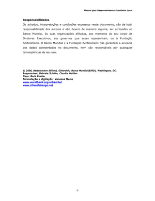 Manual para Desenvolvimento Econômico Local
ii
Responsabilidades
Os achados, interpretações e conclusões expressos neste documento, são de total
responsabilidade dos autores e não devem de maneira alguma, ser atribuídas ao
Banco Mundial, às suas organizações afiliadas, aos membros do seu corpo de
Diretores Executivos, aos governos que esses representam, ou à Fundação
Bertelsmann. O Banco Mundial e a Fundação Bertelsmann não garantem a acurácia
dos dados apresentados no documento, nem são responsáveis por quaisquer
conseqüências de seu uso.
© 2006, Bertelsmann Stifund, Gütersloh; Banco Mundial(BIRD), Washington, DC.
Responsável: Gabriele Schöler, Claudia Walther
Capa: Boris Kessler
Formatação e digitação: Vanessa Meise
www.worldbank.org/urban/led
www.citiesofchange.net
 