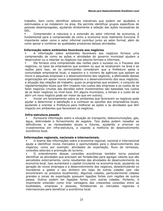 Manual para Desenvolvimento Econômico Local
25
trabalho, bem como identificar setores industriais que podem ser ajudados e
estimulados a se instalarem na área. Ela permite identificar grupos específicos de
pessoas desempregadas, ajudando diretamente a seleção das ações necessárias de
DEL.
Compreender a natureza e a extensão do setor informal da economia, é
fundamental para a compreensão de como a economia local realmente funciona. É
importante saber como o setor informal contribui junto ao setor formal, além de
como apoiar e combinar as qualidades produtivas dessas atividades.
Informação sobre ambientes favoráveis aos negócios
A informação sobre ambientes favoráveis aos negócios fornece uma
compreensão de como as ações e atividades do governo municipal ajudam a
desenvolver ou a retardar os negócios nos setores formais e informais.
Ela fornece uma compreensão das razões para o sucesso ou o fracasso dos
negócios; os tipos de empresários que existem ou que se localizaram na área e as
razões para isso; se os comerciantes consideram que a Prefeitura apóia a
comunidade empresarial local; o espectro e o número de agências que apóiam as
micro e pequenas empresas e o desenvolvimento dos negócios; a efetividade dessas
organizações em apoiar novos empresários e o desenvolvimento dos seus negócios;
a situação das relações de trabalho; quais os programas que existem; o conjunto de
regulamentações locais que têm impacto nos custos das empresas e os custos de se
fazer negócios (muitas das decisões sobre investimentos são baseadas nos custos
de se fazer negócios no nível local. Em alguns municípios, o tempo e o custo de se
abrir um novo negócio pode ser maior do que em outros).
Iniciar um levantamento sobre os ambientes que favorecem os negócios pode
ajudar a determinar a satisfação e a conhecer as opiniões dos empresários locais,
ajudando a orientar a Prefeitura para melhorar as ações e as atividades que têm
impacto em ambientes que favorecem os negócios.
Infra-estrutura pesada
Fornecerá informação sobre a situação do transporte, telecomunicações, gás,
água, eletricidade e fornecimento de esgotos. Tais dados podem ressaltar as
deficiências e as necessidades atuais e futuras, ajudando a priorizar os
investimentos em infra-estrutura, e visando a melhoria do desenvolvimento
econômico local.
Informações regionais, nacionais e internacionais.
O exame das informações sobre a economia regional, nacional e internacional
ajuda a identificar novos mercados e oportunidades para o desenvolvimento dos
negócios, como por exemplo: atividades de exportação, fluxo de remessas,
conexões setoriais e promoção do turismo.
O entendimento dessas conexões econômicas também torna possível
identificar as atividades que precisam ser fortalecidas para agregar valores que são
percebidos externamente, como resultantes das atividades do desenvolvimento da
economia local. Isso aumentará o capital circulante na economia local, ajudando na
geração de novos empregos e a desenvolvimento dos negócios, desestimulando os
moradores a gastar o seu dinheiro em lojas de outras cidades (por não
encontrarem os produtos localmente). Algumas cidades, particularmente cidades
grandes e zonas de exportação possuem ligações fortes com regiões de outros
países. Outros podem ter ligações fortes com outras cidades. Portanto, é
importante entender como tirar vantagens das crescentes conexões entre as
localidades, empresas e pessoas, fortalecendo os mercados regionais e
internacionais para beneficiar a econômica local.
 