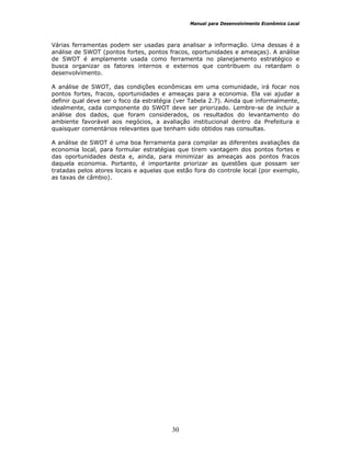 Manual para Desenvolvimento Econômico Local
30
Várias ferramentas podem ser usadas para analisar a informação. Uma dessas é a
análise de SWOT (pontos fortes, pontos fracos, oportunidades e ameaças). A análise
de SWOT é amplamente usada como ferramenta no planejamento estratégico e
busca organizar os fatores internos e externos que contribuem ou retardam o
desenvolvimento.
A análise de SWOT, das condições econômicas em uma comunidade, irá focar nos
pontos fortes, fracos, oportunidades e ameaças para a economia. Ela vai ajudar a
definir qual deve ser o foco da estratégia (ver Tabela 2.7). Ainda que informalmente,
idealmente, cada componente do SWOT deve ser priorizado. Lembre-se de incluir a
análise dos dados, que foram considerados, os resultados do levantamento do
ambiente favorável aos negócios, a avaliação institucional dentro da Prefeitura e
quaisquer comentários relevantes que tenham sido obtidos nas consultas.
A análise de SWOT é uma boa ferramenta para compilar as diferentes avaliações da
economia local, para formular estratégias que tirem vantagem dos pontos fortes e
das oportunidades desta e, ainda, para minimizar as ameaças aos pontos fracos
daquela economia. Portanto, é importante priorizar as questões que possam ser
tratadas pelos atores locais e aquelas que estão fora do controle local (por exemplo,
as taxas de câmbio).
 