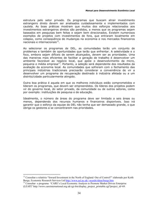 Manual para Desenvolvimento Econômico Local
34
estrutura pelo setor privado. Os programas que buscam atrair investimento
estrangeiro direto devem ser analisados cuidadosamente e implementados com
cautela. As boas práticas mostram que muitos dos esforços relacionados aos
investimentos estrangeiros diretos são perdidos, a menos que os programas sejam
baseados em pesquisas bem feitas e sejam bem direcionados. Existem numerosos
exemplos de projetos com investimentos de fora, que entraram localmente em
colapso, como conseqüência de mudanças na economia e nos mercados financeiros
nacionais e internacionais12
.
Ao selecionar os programas de DEL, as comunidades terão um conjunto de
problemas e também de oportunidades que terão que enfrentar. A seletividade e o
foco, embora sejam difíceis de serem alcançados, devem ser as prioridades. Uma
das maneiras mais eficientes de facilitar a geração de trabalho é desenvolver um
ambiente favorável ao negócio local, que apóie o desenvolvimento da micro,
pequena e média empresa13
. Portanto, a seleção será dependente dos resultados da
avaliação da economia local. As comunidades que sofreram com o fechamento das
principais indústrias tradicionais precisarão considerar a conveniência de vir a
desenvolver um programa de recuperação destinado à indústria afetada ou a um
distrito/cidade particularmente atingido.
Outra boa prática é aquela em que os melhores indivíduos estão comprometidos e
lideram os programas, que devem ser empreendidos. Os líderes dos projetos podem
vir do governo local, do setor privado, da comunidade ou de outros setores, como
por exemplo: instituições de pesquisa e de educação.
Idealmente, o número de áreas do programa deve ser limitado a seis áreas ou
menos, dependendo dos recursos humanos e financeiros disponíveis. Isso irá
garantir que o esforço da equipe do DEL não tenha que ser demasiado grande, o que
obriga os gestores a se concentrarem nas prioridades.
12
Consultar o relatório “Inward Investment in the North of England: Out of Control?” elaborado por Keith
Burge, Economic Research Services Ltd http://www,ncl.ac.uk/~ncurds/ideas/burge.htm
13
Consultar o programa “CARE’s Local Economic Analysis to Promote Market Driven Enterprise
(LEAP)” http://www.careinternational.org.uk/cgi-bin/display_project_printable.cgi?project_id=69.
 