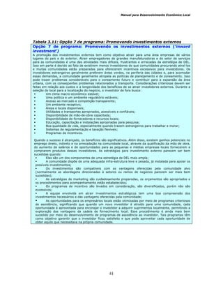 Manual para Desenvolvimento Econômico Local
41
Tabela 3.11: Opção 7 de programa: Promovendo investimentos externos
Opção 7 de programa: Promovendo os investimentos externos (‘inward
investment’)
A promoção dos investimentos externos tem como objetivo atrair para uma área empresas de vários
lugares do país e do exterior. Atrair empregadores de grandes manufaturadoras e do setor de serviços
para as comunidades é uma das atividades mais difíceis, frustrantes e arriscadas da estratégia de DEL.
Isso em parte é devido ao fato de existirem menos investidores do que comunidades procurando atraí-los
e muitas comunidades estão preparadas para oferecerem incentivos excessivos para investidores. Os
investidores estrangeiros geralmente preferem áreas verdes, na periferia das cidades e, para acomodar
essas demandas, a comunidade geralmente atropela as políticas de planejamento e de zoneamento. Isso
pode trazer problemas consideráveis para o zoneamento futuro e contribuir para a expansão da área
urbana, com os conseqüentes problemas relacionados a transporte. Considerações criteriosas devem ser
feitas em relação aos custos e a longevidade dos benefícios de se atrair investidores externos. Durante a
seleção do local para a localização do negócio, o investidor de fora busca:
Um clima macro-econômico estável;
Uma política e um ambiente regulatório estáveis;
Acesso ao mercado e competição transparente;
Um ambiente receptivo;
Áreas e locais disponíveis;
Utilidades e transportes apropriados, acessíveis e confiáveis;
Disponibilidade de mão-de-obra capacitada;
Disponibilidade de fornecedores e recursos locais;
Educação, capacitação e instalações apropriadas para pesquisa;
Boa qualidade de vida, especialmente quando trazem estrangeiros para trabalhar e morar;
Sistemas de regulamentação e taxação flexíveis;
Programas de incentivos.
Quando o sucesso é alcançado, os benefícios são significativos. Além disso, existem ganhos potenciais no
emprego direto, indireto e na arrecadação na comunidade local, através da qualificação da mão de obra,
do aumento de salários e de oportunidades para as pequenas e médias empresas locais fornecerem e
comprarem produtos desses investidores. As estratégias para investimento externo parecem ser bem
sucedidas quando:
Elas são um dos componentes de uma estratégia de DEL mais ampla;
A comunidade dispõe de uma adequada infra-estrutura leve e pesada, já instalada para apoiar os
possíveis investimentos;
Os investimentos são compatíveis com as vantagens oferecidas pela comunidade alvo
(normalmente as abordagens direcionadas à setores ou ramos de negócios parecem ser mais bem
sucedidas);
As estratégias de marketing são cuidadosamente preparadas, os orçamentos são apropriados e
os procedimentos para acompanhamento estão estabelecidos;
Os programas de incentivo são levados em consideração, são diversificados, porém não são
excessivos;
A equipe envolvida em atrair investimentos estratégicos tem uma boa compreensão dos
investimentos necessários e das vantagens oferecidas pela comunidade;
As oportunidades para os empresários locais estão otimizadas por meio de programas criteriosos
de assistência, significando que quando um novo investidor é atraído para uma comunidade, cada
oportunidade é aproveitada para encorajar o investidor a adquirir suprimentos localmente, permitindo a
exploração das vantagens da cadeia de fornecimento local. Esse procedimento é ainda mais bem
sucedido por meio do desenvolvimento de programas de assistência ao investidor. Tais programas têm
como objetivo garantir que o investidor ficou satisfeito e que pode aproveitar cada oportunidade de
obter aquilo que necessitava na própria comunidade.
 