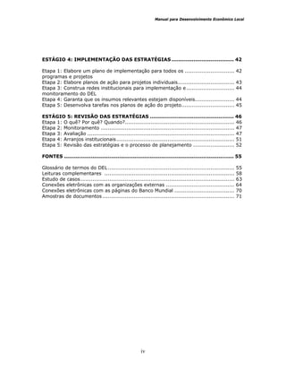 Manual para Desenvolvimento Econômico Local
iv
ESTÁGIO 4: IMPLEMENTAÇÃO DAS ESTRATÉGIAS ..................................... 42
Etapa 1: Elabore um plano de implementação para todos os ............................. 42
programas e projetos
Etapa 2: Elabore planos de ação para projetos individuais................................. 43
Etapa 3: Construa redes institucionais para implementação e ............................ 44
monitoramento do DEL
Etapa 4: Garanta que os insumos relevantes estejam disponíveis....................... 44
Etapa 5: Desenvolva tarefas nos planos de ação do projeto............................... 45
ESTÁGIO 5: REVISÃO DAS ESTRATÉGIAS .................................................. 46
Etapa 1: O quê? Por quê? Quando?................................................................ 46
Etapa 2: Monitoramento .............................................................................. 47
Etapa 3: Avaliação ...................................................................................... 47
Etapa 4: Arranjos institucionais..................................................................... 51
Etapa 5: Revisão das estratégias e o processo de planejamento ........................ 52
FONTES ..................................................................................................... 55
Glossário de termos do DEL.......................................................................... 55
Leituras complementares ............................................................................ 58
Estudo de casos.......................................................................................... 63
Conexões eletrônicas com as organizações externas ........................................ 64
Conexões eletrônicas com as páginas do Banco Mundial ................................... 70
Amostras de documentos ............................................................................. 71
 