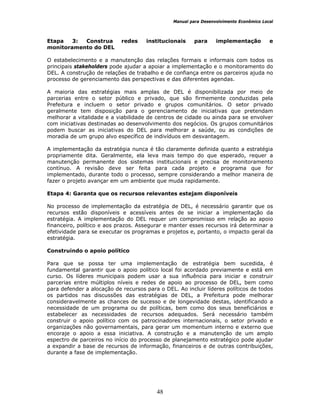 Manual para Desenvolvimento Econômico Local
48
Etapa 3: Construa redes institucionais para implementação e
monitoramento do DEL
O estabelecimento e a manutenção das relações formais e informais com todos os
principais stakeholders pode ajudar a apoiar a implementação e o monitoramento do
DEL. A construção de relações de trabalho e de confiança entre os parceiros ajuda no
processo de gerenciamento das perspectivas e das diferentes agendas.
A maioria das estratégias mais amplas de DEL é disponibilizada por meio de
parcerias entre o setor público e privado, que são firmemente conduzidas pela
Prefeitura e incluem o setor privado e grupos comunitários. O setor privado
geralmente tem disposição para o gerenciamento de iniciativas que pretendam
melhorar a vitalidade e a viabilidade de centros de cidade ou ainda para se envolver
com iniciativas destinadas ao desenvolvimento dos negócios. Os grupos comunitários
podem buscar as iniciativas do DEL para melhorar a saúde, ou as condições de
moradia de um grupo alvo específico de indivíduos em desvantagem.
A implementação da estratégia nunca é tão claramente definida quanto a estratégia
propriamente dita. Geralmente, ela leva mais tempo do que esperado, requer a
manutenção permanente dos sistemas institucionais e precisa de monitoramento
contínuo. A revisão deve ser feita para cada projeto e programa que for
implementado, durante todo o processo, sempre considerando a melhor maneira de
fazer o projeto avançar em um ambiente que muda rapidamente.
Etapa 4: Garanta que os recursos relevantes estejam disponíveis
No processo de implementação da estratégia de DEL, é necessário garantir que os
recursos estão disponíveis e acessíveis antes de se iniciar a implementação da
estratégia. A implementação do DEL requer um compromisso em relação ao apoio
financeiro, político e aos prazos. Assegurar e manter esses recursos irá determinar a
efetividade para se executar os programas e projetos e, portanto, o impacto geral da
estratégia.
Construindo o apoio político
Para que se possa ter uma implementação de estratégia bem sucedida, é
fundamental garantir que o apoio político local foi acordado previamente e está em
curso. Os líderes municipais podem usar a sua influência para iniciar e construir
parcerias entre múltiplos níveis e redes de apoio ao processo de DEL, bem como
para defender a alocação de recursos para o DEL. Ao incluir líderes políticos de todos
os partidos nas discussões das estratégias de DEL, a Prefeitura pode melhorar
consideravelmente as chances de sucesso e de longevidade destas, identificando a
necessidade de um programa ou de políticas, bem como dos seus beneficiários e
estabelecer as necessidades de recursos adequados. Será necessário também
construir o apoio político com os patrocinadores internacionais, o setor privado e
organizações não governamentais, para gerar um momentum interno e externo que
encoraje o apoio a essa iniciativa. A construção e a manutenção de um amplo
espectro de parceiros no início do processo de planejamento estratégico pode ajudar
a expandir a base de recursos de informação, financeiros e de outras contribuições,
durante a fase de implementação.
 