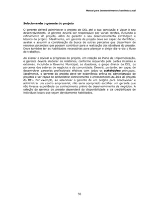 Manual para Desenvolvimento Econômico Local
50
Selecionando o gerente do projeto
O gerente deverá administrar o projeto de DEL até a sua conclusão e vigiar o seu
desenvolvimento. O gerente deverá ser responsável por várias tarefas, incluindo o
refinamento do projeto, além de garantir o seu desenvolvimento estratégico e
técnico do projeto. Idealmente, um gerente de projeto deve ser capaz de identificar,
avaliar e assumir a coordenação da busca de outras parcerias que disponham de
recursos potenciais que possam contribuir para a realização dos objetivos do projeto.
Deve também ter as habilidades necessárias para planejar e dirigir dia–a-dia o fluxo
de trabalhos.
Ao avaliar e revisar o progresso do projeto, em relação ao Plano de Implementação,
o gerente deverá elaborar os relatórios, conforme requerido pela partes internas e
externas, incluindo o Governo Municipal, os doadores, o grupo diretor do DEL, os
parceiros dos setores de negócios e da comunidade. Deverá, portanto, ser capaz de
desenvolver parcerias profissionais efetivas com todos os stakeholders principais.
Idealmente, o gerente do projeto deve ter experiência prévia na administração de
projetos e ser capaz de demonstrar conhecimento e entendimento da área de projeto
do DEL. Por exemplo, ao selecionar o gerente de um projeto para desenvolver e
administrar um centro empresarial, não seria apropriado escolher um gerente que
não tivesse experiência ou conhecimento prévio de desenvolvimento de negócios. A
seleção do gerente do projeto dependerá da disponibilidade e da credibilidade de
indivíduos locais que sejam devidamente habilitados.
 