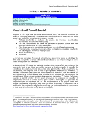 Manual para Desenvolvimento Econômico Local
51
ESTÁGIO 5: REVISÃO DA ESTRATÉGIA
ESTÁGIO 5
REVISÃO DA ESTRATÉGIA
Etapa 1: O quê? Por quê? Quando?
Etapa 2: Monitoramento
Etapa 3: Avaliação
Etapa 4: Arranjos Institucionais
Etapa 5: Revisão da estratégia e o processo de planejamento
Etapa 1: O quê? Por quê? Quando?
Embora o DEL seja uma disciplina relativamente nova, há diversos exemplos de
práticas ruins que podem ser ressaltadas para demonstrar erros potenciais, os quais
podem ser atribuídos a relativamente poucas causas:
Políticas (incluindo a exclusão de grupos de interesse considerados
importantes, zoneamento inadequado).
Falta de compromisso por parte dos gerentes do projeto, porque eles não
assumem plenamente as responsabilidades;
Falta de pensamento estratégico, resultando em estratégias inadequadas;
Financiamento, pesquisa, monitoramento e avaliação inadequados, resultando
em estratégias e iniciativas inapropriadas.
Busca de recursos; e,
Modismos.
A revisão da estratégia favorecerá a Prefeitura a determinar como a estratégia de
DEL está avançando, se erros estão sendo cometidos na sua implementação e como
esses erros podem ser retificados.
A estratégia de DEL deve ser revisada, regularmente, para refletir as mudanças da
economia local e as lições aprendidas durante a implementação. A revisão da
estratégia de desenvolvimento econômico local geralmente é feita anualmente e,
usualmente, em conjunto com o ciclo de planejamento financeiro da Prefeitura. A
revisão é orientada pelo plano de monitoramento e avaliação, que estabelece os
procedimentos e os indicadores para a avaliação do processo de planejamento da
estratégia de DEL e a implementação de programas e projetos. 21
Tanto a Prefeitura,
quanto o comitê diretor devem estar envolvidos no processo de revisão. É
importante convidar a opinião pública para avaliar a realização e o processo de
implementação da estratégia de DEL. Os levantamentos e os grupos focais são
fontes valorosas de informação para uma estratégia de revisão. O apoio político e a
publicação das realizações são fundamentais para a sustentabilidade do momentum
e para gerar entusiasmo e confiança na comunidade.
21
Informações úteis sobre o desenvolvimento de indicadores de desempenho do DEL estão disponíveis na
página eletrônica da Biblioteca de Indicadores de Desempenho Local do Reino Unido (projeto piloto).
Essa página contém informações sobre o desenvolvimento de um projeto piloto sobre indicadores de
desempenho de retomada econômica e lista um documento de definição técnica que fornece uma
explicação mais completa dos indicadores, além de definições detalhadas:
http://www.local-pi-library.gov.uk/economic_regeneration.shtml
 