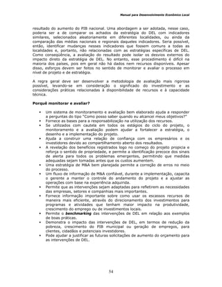 Manual para Desenvolvimento Econômico Local
54
resultado do aumento do PIB nacional. Uma abordagem a ser adotada, nesse caso,
poderia ser a de comparar os achados da estratégia do DEL com indicadores
similares, selecionados aleatoriamente em diferentes localidades, ou ainda da
comparação das médias nacionais e regionais daqueles indicadores. Seria possível,
então, identificar mudanças nesses indicadores que fossem comuns a todas as
localidades e, portanto, não relacionadas com as estratégias específicas de DEL.
Como conseqüência, a avaliação do resultado pode isolar os desvios externos do
impacto direto da estratégia de DEL. No entanto, esse procedimento é difícil na
maioria dos países, pois em geral não há dados nem recursos disponíveis. Apesar
disso, esforços devem ser feitos no sentido de monitorar e avaliar o processo em
nível de projeto e de estratégia.
A regra geral deve ser desenvolver a metodologia de avaliação mais rigorosa
possível, levando-se em consideração o significado do investimento e as
considerações práticas relacionadas à disponibilidade de recursos e à capacidade
técnica.
Porquê monitorar e avaliar?
Um sistema de monitoramento e avaliação bem elaborado ajuda a responder
a perguntas do tipo “Como posso saber quando eu alcancei meus objetivos?”
Fornece as bases para a responsabilização na utilização dos recursos.
Se utilizados com cautela em todos os estágios do ciclo do projeto, o
monitoramento e a avaliação podem ajudar a fortalecer a estratégia, o
desenho e a implementação do projeto.
Ajuda a construir uma relação de confiança com os empresários e os
investidores devido ao compartilhamento aberto dos resultados.
A revelação dos benefícios registrados logo no começo do projeto propicia e
reforça o sentido de propriedade, e permite a identificação precoce dos sinais
de alerta para todos os problemas emergentes, permitindo que medidas
adequadas sejam tomadas antes que os custos aumentem.
Uma estratégia de M&A bem planejada permite a correção de erros no meio
do processo.
Um fluxo de informação de M&A confiável, durante a implementação, capacita
o gerente a manter o controle do andamento do projeto e a ajustar as
operações com base na experiência adquirida.
Permite que as intervenções sejam adaptadas para refletirem as necessidades
das empresas, setores e companhias mais importantes.
Fornece informação importante sobre como usar os escassos recursos de
maneira mais eficiente, através do direcionamento dos investimentos para
programas e atividades que tenham maior impacto na produtividade,
crescimento do emprego ou de investimentos locais.
Permite o benchmarking das intervenções de DEL em relação aos exemplos
de boas práticas.
Demonstra o impacto das intervenções de DEL, em termos de redução da
pobreza, crescimento do PIB municipal ou geração de empregos, para
clientes, cidadãos e potenciais investidores.
Pode ajudar a justificar as futuras solicitações de aumento do orçamento para
as intervenções de DEL.
 