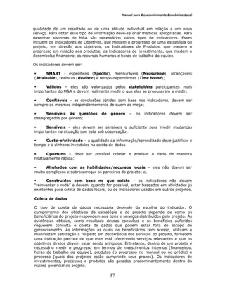 Manual para Desenvolvimento Econômico Local
57
qualidade de um resultado ou de uma atitude individual em relação a um novo
serviço. Para obter esse tipo de informação deve-se criar medidas apropriadas. Para
desenhar sistemas de M&A são necessários vários tipos de indicadores. Esses
incluem os Indicadores de Objetivos, que medem o progresso de uma estratégia ou
projeto, em direção aos objetivos; os Indicadores de Produtos, que medem o
progresso em relação aos produtos; os Indicadores de Investimento, que medem o
desembolso financeiro, os recursos humanos e horas de trabalho da equipe.
Os indicadores devem ser:
SMART - específicos (Specific), mensuráveis (Measurable), alcançáveis
(Attainable), realistas (Realistic) e tempo dependentes (Time bound);
Válidos – eles são valorizados pelos stakeholders participantes mais
importantes do M&A e devem realmente medir o que eles se propuseram a medir;
Confiáveis – as conclusões obtidas com base nos indicadores, devem ser
sempre as mesmas independentemente de quem as meça;
Sensíveis às questões de gênero – os indicadores devem ser
desagregados por gênero;
Sensíveis – eles devem ser sensíveis o suficiente para medir mudanças
importantes na situação que esta sob observação;
Custo-efetividade – a qualidade da informação/aprendizado deve justificar o
tempo e o dinheiro investidos na coleta de dados
Oportuno – deve ser possível coletar e analisar o dado de maneira
relativamente rápida;
Alinhados com as habilidades/recursos locais – eles não devem ser
muito complexos e sobrecarregar os parceiros do projeto; e,
Construídos com base no que existe – os indicadores não devem
“reinventar a roda” e devem, quando for possível, estar baseados em atividades já
existentes para coleta de dados locais, ou de indicadores usados em outros projetos.
Coleta de dados
O tipo de coleta de dados necessária depende da escolha do indicador. O
cumprimento dos objetivos da estratégia e do projeto depende de como os
beneficiários do projeto respondem aos bens e serviços distribuídos pelo projeto. As
evidências obtidas, como resultado dessas consultas e os benefícios auferidos
requerem consulta e coleta de dados que podem estar fora do escopo do
gerenciamento. As informações as quais os beneficiários têm acesso, utilizam e
manifestam satisfação a respeito em decorrência dos serviços do projeto, fornecem
uma indicação precoce de que este está oferecendo serviços relevantes e que os
objetivos diretos devem estar sendo atingidos. Entretanto, dentro de um projeto é
necessário medir o progresso em termos de investimentos internos (financeiros,
horas de trabalho da equipe), produtos (o progresso no manual ou no prédio) e
processo (quais dos projetos estão cumprindo seus prazos). Os indicadores de
investimentos, processos e produtos são gerados predominantemente dentro do
núcleo gerencial do projeto.
 