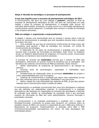 Manual para Desenvolvimento Econômico Local
58
Etapa 5: Revisão da estratégia e o processo de planejamento
O que isso significa para o processo de planejamento estratégico de DEL?
O monitoramento não deve ser uma reflexão a posteriori, realizada no final do
processo de planejamento estratégico de DEL. Ele deve ser incorporado em cada
estágio e etapa do processo de planejamento. A avaliação pode ocorrer em
intervalos determinados. Entretanto, só pode ocorrer se a informação satisfatória do
monitoramento estiver disponível. A avaliação deve conduzir a revisão da estratégia
e dos projetos associados.
M&A em estágio 1: organizando o empreendimento
O estágio 1 oferece uma oportunidade para se começar a pensar sobre o tipo de
sistema de monitoramento e avaliação que será necessária durante toda a duração
do projeto. Ele inclui:
Uma avaliação de que tipo de mecanismos institucionais de longo prazo são
necessários para garantir o M&A da estratégia, por exemplo, um comitê de
monitoramento da estratégia.
A elaboração de um plano de monitoramento e avaliação para ser usado
durante toda a duração da Formulação da Estratégia. Pode incluir um Relatório
Anual, um Relatório Quadrimestral de progresso, um encontro anual, comunicados
periódicos na imprensa e dois encontros semanais.
O processo de consulta aos stakeholders permite que o sistema de M&A seja
participativo, oferecendo um grande número de benefícios que se sobrepõem aos
benefícios dos sistemas convencionais de M&A já existentes. Esses incluem:
Melhor desempenho de programas de desenvolvimento e de redução da
pobreza;
Aumento local da aprendizagem, capacidade e habilidades para
gerenciamento;
Fortalecimento da colaboração entre os principais stakeholders do projeto e
maior responsabilidade para com os projetos;
Sistemas de monitoramento e avaliação que sejam mais sustentáveis já que
são mais relevantes para as capacidades, habilidades e recursos locais;
Melhor relação de custo-efetividade dos sistemas de PME, já que eles adotam
métodos pouco onerosos para coleta e análise de dados.
O monitoramento e a avaliação convencionais têm como foco abordagens e sistemas
que são definidos por especialistas externos. O monitoramento e a avaliação
participativos são baseados em negociações do conteúdo das abordagens e sistemas
de avaliação para atender às necessidades da população local e dos principais
usuários da informação de M&A tais como patrocinadores, Governo Municipal e
autoridades nacionais.
No monitoramento e na avaliação participativos o avaliador tem o papel de
facilitador/treinador, orientando os grupos para atingirem um consenso sobre as
questões chaves do M&A e de construir a capacidade de usar o M&A para melhorar o
desempenho do programa. Tradicionalmente, a distinção entre M&A e PME
(monitoramento/avaliação participativos) era menor. As duas abordagens são
contrastadas abaixo:
 