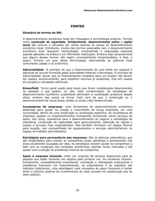 Manual para Desenvolvimento Econômico Local
60
FONTES
Glossário de termos do DEL
O desenvolvimento econômico local tem linguagem e terminologia próprias. Termos
como construção da capacidade, fortalecimento, desenvolvimento nativo e capital
social são comuns e utilizados por vários autores no campo do desenvolvimento
econômico local. Entretanto, muitos dos termos associados com o desenvolvimento
econômico local requerem interpretação, compreensão e negociação especiais
quando aplicados na prática e em diferentes instituições. Embora seja compreensível
que alguns desses termos não sejam universalmente compreendidos, a lista, a
seguir, fornece um guia dessa terminologia, descrevendo as palavras mais
comumente usadas e os acrônimos.
Adicionalidade: O princípio de que o financiamento de uma fonte em especial é
adicional ao recurso fornecido pelas autoridades Federais e Municipais. O princípio da
adicionalidade requer que os financiamentos recebidos para um projeto não devem
ser usados, exclusivamente, para substituir recursos já existentes, mas sim usados
em projetos e atividades adicionais.
Brownfield: Termo geral usado para locais que foram considerados desenvolvidos
no passado e que podem, ou não, estar contaminados. As estratégias de
desenvolvimento econômico sustentável estimulam a reutilização produtiva desses
sítios, embora isso possa se tornar mais caro do que a construção ou o
desenvolvimento de novas áreas verdes ou ainda (não) desenvolvidas.
Incubadoras de empresas: Uma ferramenta de desenvolvimento econômico
elaborada para ajudar na criação e crescimento de novas empresas, em uma
comunidade, dentro de uma construção ou localização específica. As incubadoras de
empresas ajudam os empreendimentos emergentes fornecendo vários serviços de
apoio, tais como, assistência para o desenvolvimento do negócio e estratégias de
marketing, construção de capacidade para gerenciamento, obtenção de capital e
acesso a serviços mais especializados. Elas também fornecem um espaço flexível
para locação, uso compartilhado de equipamentos e serviços administrativos no
espaço de trabalho administrativo.
Estratégias para permanência das empresas: São os esforços sistemáticos, que
são empenhados para manter as companhias locais satisfeitas e permanentes nas
áreas atualmente ocupadas por elas. As estratégias incluem ajudar as companhias a
lidar com as mudanças das condições econômicas, abordar novos mercados e até
ajudar com a solução de problemas internos da companhia.
Apoio à empresa iniciante: inclui um conjunto de serviços disponíveis para as
pessoas que estão iniciando um negócio pela primeira vez. As iniciativas incluem:
treinamento, aconselhamento empresarial, orientação e interligação empresarial e
assistência financeira (os financiamentos, os empréstimos e os subsídios são
métodos tradicionais; uma abordagem mais inovadora de apoio financeiro é tentar
atrair o máximo possível de investimentos do setor privado em substituição aos do
setor público).
 