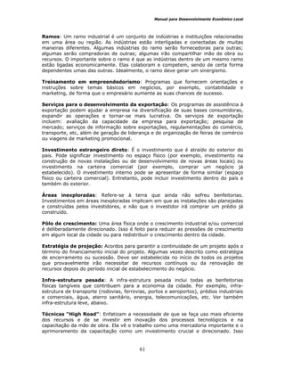 Manual para Desenvolvimento Econômico Local
61
Ramos: Um ramo industrial é um conjunto de indústrias e instituições relacionadas
em uma área ou região. As indústrias estão interligadas e conectadas de muitas
maneiras diferentes. Algumas indústrias do ramo serão fornecedoras para outras;
algumas serão compradoras de outras; algumas irão compartilhar mão de obra ou
recursos. O importante sobre o ramo é que as indústrias dentro de um mesmo ramo
estão ligadas economicamente. Elas colaboram e competem, sendo de certa forma
dependentes umas das outras. Idealmente, o ramo deve gerar um sinergismo.
Treinamento em empreendedorismo: Programas que fornecem orientações e
instruções sobre temas básicos em negócios, por exemplo, contabilidade e
marketing, de forma que o empresário aumente as suas chances de sucesso.
Serviços para o desenvolvimento da exportação: Os programas de assistência à
exportação podem ajudar a empresa na diversificação de suas bases consumidoras,
expandir as operações e tornar-se mais lucrativa. Os serviços de exportação
incluem: avaliação da capacidade da empresa para exportação; pesquisa de
mercado; serviços de informação sobre exportações, regulamentações do comércio,
transporte, etc, além de geração de liderança e de organização de feiras de comércio
ou viagens de marketing promocional.
Investimento estrangeiro direto: É o investimento que é atraído do exterior do
pais. Pode significar investimento no espaço físico (por exemplo, investimento na
construção de novas instalações ou de desenvolvimento de novas áreas locais) ou
investimento na carteira comercial (por exemplo, comprar um negócio já
estabelecido). O investimento interno pode se apresentar de forma similar (espaço
físico ou carteira comercial). Entretanto, pode incluir investimento dentro do país e
também do exterior.
Áreas inexploradas: Refere-se à terra que ainda não sofreu benfeitorias.
Investimentos em áreas inexploradas implicam em que as instalações são planejadas
e construídas pelos investidores, e não que o investidor irá comprar um prédio já
construído.
Pólo de crescimento: Uma área física onde o crescimento industrial e/ou comercial
é deliberadamente direcionado. Isso é feito para reduzir as pressões de crescimento
em algum local da cidade ou para redistribuir o crescimento dentro da cidade.
Estratégia de projeção: Acordos para garantir a continuidade de um projeto após o
término do financiamento inicial do projeto. Algumas vezes descrito como estratégia
de encerramento ou sucessão. Deve ser estabelecida no início de todos os projetos
que provavelmente irão necessitar de recursos contínuos ou da renovação de
recursos depois do período inicial de estabelecimento do negócio.
Infra-estrutura pesada: A infra-estrutura pesada inclui todas as benfeitorias
físicas tangíveis que contribuem para a economia da cidade. Por exemplo, infra-
estrutura de transporte (rodovias, ferrovias, portos e aeroportos), prédios industriais
e comerciais, água, aterro sanitário, energia, telecomunicações, etc. Ver também
infra-estrutura leve, abaixo.
Técnicas “High Road”: Enfatizam a necessidade de que se faça uso mais eficiente
dos recursos e de se investir em inovação dos processos tecnológicos e na
capacitação da mão de obra. Ela vê o trabalho como uma mercadoria importante e o
aprimoramento da capacitação como um investimento crucial e direcionado. Isso
 