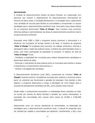 Manual para Desenvolvimento Econômico Local
vi
Apresentação
A Unidade de Desenvolvimento Urbano do Banco Mundial, em colaboração com
parceiros que incluem o Departamento de Desenvolvimento Internacional do
Governo do Reino Unido, a Fundação Bertelsmann e a Fundação Soros, desenvolveu
uma variedade de recursos para facilitar as comunidades a compreender e a buscar
estratégias para o desenvolvimento econômico local. Uma parte chave desse esforço
foi um programa denominado “Cities of Change”. Essa iniciativa visou promover
reformas políticas e administrativas nas áreas do desenvolvimento econômico local e
do gerenciamento ambiental.
Executado entre 2000 e 2004 o programa buscou promover a democracia e a
eficiência nos municípios da Europa central e do leste. A iniciativa do programa
“Cities of Change” foi projetada para promover um diálogo construtivo, informal e
abrangente sobre o papel dos políticos locais, a eficácia das administrações locais e,
ainda, uma maior participação da população no processo. O objetivo da rede de
“Cities of Change” foi de:
- Fortalecer a capacidade dos municípios para realizar planejamentos estratégicos e
desenvolver planos de ação;
- Estimular o intercâmbio de boas práticas entre os municípios para facilitar o acesso
à experiências e conhecimentos internacionais; e
- Facilitar a divulgação dos resultados.
O Desenvolvimento Econômico Local (DEL), componente da iniciativa “Cities of
Change”, buscava construir competência municipal para melhorar a economia local e
gerar um ambiente que favorecesse a geração de empregos. Para atender a este
objetivo, o programa desenvolveu e dirigiu a abordagem de ‘cinco etapas’ para o
processo de planejamento estratégico do DEL, como exposto nesse manual.
Desde então, o conhecimento acumulado e a metodologia foram utilizados ao redor
do mundo por clientes do Banco Mundial e também por outros interessados. A
população das comunidades alvo variava entre menos de 20.000 e 3.500.000
habitantes.
Desenvolvido como um recurso assistencial às comunidades, na elaboração de
estratégias para o desenvolvimento econômico local, o manual foi preparado para
ser utilizado por cidades e comunidades que adotaram, recentemente, o DEL e que
 