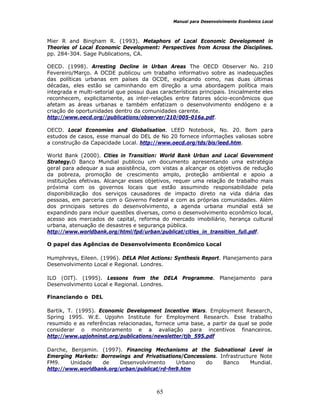 Manual para Desenvolvimento Econômico Local
65
Mier R and Bingham R. (1993). Metaphors of Local Economic Development in
Theories of Local Economic Development: Perspectives from Across the Disciplines.
pp. 284-304. Sage Publications, CA.
OECD. (1998). Arresting Decline in Urban Areas The OECD Observer No. 210
Fevereiro/Março. A OCDE publicou um trabalho informativo sobre as inadequações
das políticas urbanas em países da OCDE, explicando como, nas duas últimas
décadas, eles estão se caminhando em direção a uma abordagem política mais
integrada e multi-setorial que possui duas características principais. Inicialmente eles
reconhecem, explicitamente, as inter-relações entre fatores sócio-econômicos que
afetam as áreas urbanas e também enfatizam o desenvolvimento endógeno e a
criação de oportunidades dentro da comunidades carente.
http://www.oecd.org//publications/observer/210/005-016a.pdf.
OECD. Local Economies and Globalisation. LEED Notebook, No. 20. Bom para
estudos de casos, esse manual do DEL de No 20 fornece informações valiosas sobre
a construção da Capacidade Local. http://www.oecd.org/tds/bis/leed.htm.
World Bank (2000). Cities in Transition: World Bank Urban and Local Government
Strategy.O Banco Mundial publicou um documento apresentando uma estratégia
geral para adequar a sua assistência, com vistas a alcançar os objetivos de redução
da pobreza, promoção de crescimento amplo, proteção ambiental e apoio a
instituições efetivas. Alcançar esses objetivos, requer uma relação de trabalho mais
próxima com os governos locais que estão assumindo responsabilidade pela
disponibilização dos serviços causadores de impacto direto na vida diária das
pessoas, em parceria com o Governo Federal e com as próprias comunidades. Além
dos principais setores do desenvolvimento, a agenda urbana mundial está se
expandindo para incluir questões diversas, como o desenvolvimento econômico local,
acesso aos mercados de capital, reforma do mercado imobiliário, herança cultural
urbana, atenuação de desastres e segurança pública.
http://www.worldbank.org/html/fpd/urban/publicat/cities_in_transition_full.pdf.
O papel das Agências de Desenvolvimento Econômico Local
Humphreys, Eileen. (1996). DELA Pilot Actions: Synthesis Report. Planejamento para
Desenvolvimento Local e Regional. Londres.
ILO (OIT). (1995). Lessons from the DELA Programme. Planejamento para
Desenvolvimento Local e Regional. Londres.
Financiando o DEL
Bartik, T. (1995). Economic Development Incentive Wars. Employment Research,
Spring 1995. W.E. Upjohn Institute for Employment Research. Esse trabalho
resumido e as referências relacionadas, fornece uma base, a partir da qual se pode
considerar o monitoramento e a avaliação para incentivos financeiros.
http://www.upjohninst.org/publications/newsletter/tjb_595.pdf
Darche, Benjamin. (1997). Financing Mechanisms at the Subnational Level in
Emerging Markets: Borrowings and Privatisations/Concessions. Infrastructure Note
FM9. Unidade de Desenvolvimento Urbano do Banco Mundial.
http://www.worldbank.org/urban/publicat/rd-fm9.htm
 