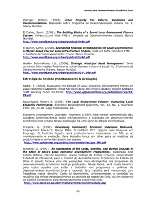 Manual para Desenvolvimento Econômico Local
66
Dillinger, William. (1995). Urban Property Tax Reform: Guidelines and
Recommendations. Discussão sobre Programa de Desenvolvimento Urbano No. 1.
Banco Mundial.
El Daher, Samir. (2001). The Building Blocks of a Sound Local Government Finance
System. Infrastructure Note FM8-d. Unidade de Desenvolvimento Urbano. Banco
Mundial.
http://www.worldbank.org/urban/publicat/fm8e.pdf
El Daher, Samir. (2000). Specialized Financial Intermediaries for Local Governments:
A Market-based Tool for Local Infrastructure Finance. Nota em Infra-Estrutura FM8-
d. Unidade de Desenvolvimento Urbano. Banco Mundial.
http://www.worldbank.org/urban/publicat/fm8d.pdf
Worley International Ltd. (2000). Strategic Municipal Asset Management. Série
contendo Informações Preliminares sobre Governo Urbano e Local, No. 5.Unidade de
Desenvolvimento Urbano. Banco Mundial.
http://www.worldbank.org/urban/publicat/001-1069.pdf
Estratégia de Revisão (Monitoramento & Avaliação)
Bartik, T. (2002). Evaluating the Impact of Local Economic Development Polices on
Local Economic Outcomes: What has been done and what is doable? Upjohn Institute
Staff Working Paper No.03-89. http://www.upjohninstitute.org/publications/wp/03-
89.pdf
Beauregard, Robert A. (1999). The Local Employment Fulcrum: Evaluating Local
Economic Performance. Economic Development Quarterly, Vol. 13, No. 1. fevereiro
1999. pp. 23-28. Sage Publications, CA.
Economic Development Quarterly. Fevereiro (1999). Para melhor compreensão das
questões contemporâneas sobre monitoramento e avaliação em desenvolvimento
econômico local urbano.Nessa publicação há uma série de artigos informativos.
Erickcek, G. (1996). Developing Community Economic Outcomes Measures.
Employment Research, Março 1996. O Instituto W.E. Upjohn para Pesquisa em
Emprego. O Instituto Upjohn está profundamente interessado no DEL e no
monitoramento e avaliação. Esse trabalho lança um olhar para as medidas de
produtividade e como elas devem ser usadas.
http://www.upjohninst.org/publications/newsletter/gae_f96.pdf
Iannone, D. (1999). ‘An Assessment of the Costs, Benefits, and Overall Impacts of
the State of Ohio’s Local Economic Development Programmes’. Elaborado pelo
Centro Urbano, Maxine Goodman Levine College de Temas Urbanos, Universidade
Estadual de Cleveland, para o Comitê de Aconselhamento Econômico do Estado de
Ohio. O estudo fornece uma das avaliações mais abrangentes dos programas de
desenvolvimento econômico local já publicados. Dessa forma, será muito benéfico
para todos aqueles que estão a trabalhar em programas e políticas de
desenvolvimento econômico local e nacional. Este trabalho será mencionado com
freqüência neste relatório. Como já desmentido, universalmente, o conteúdo do
relatório não reflete necessariamente as opiniões do estado de Ohio, ou um consenso
do Comitê Conselheiro para desenvolvimento econômico local.
http://www.state.oh.us/obm/media/articles/economicstudy.asp
 