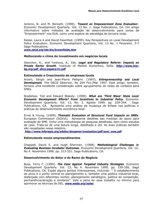 Manual para Desenvolvimento Econômico Local
67
Jenkins, N. and M. Bennett. (1999). ‘Toward an Empowerment Zone Evaluation’.
Economic Development Quarterly. Vol. 13 No. 1. Sage Publications, CA. Um artigo
informativo sobre métodos de avaliação de desenvolvimento para zonas de
“Empowerment” nos EUA, como uma espécie de estratégia de terceira onda.
Reese, Laura A and David Fasenfest. (1999). Key Perspectives on Local Development
Policy Evaluation. Economic Development Quarterly, Vol. 13 No. 1 Fevereiro. 3-7
Sage Publications.
www.oecd.org/tds/bis/brownfields.htm
Melhorando o clima do investimento em negócios locais
Stanchev, K., and Yonkova, A., Eds. Legal and Regulatory Reform: Impacts on
Private Sector Growth. Institute of Market Economics, Sofia. http://www.ime-
bg.org/pdf_docs/papers/lrr.pdf
Estimulando o Crescimento de empresas locais
Arzeni, Sergio and Jean-Pierre Pelligrin. (1997). Entrepreneurship and Local
Development. The OECD Observer, No 204 Fev./Mar 1997. Esse artigo, também,
fornece uma excelente consideração sobre agrupamento de redes de contatos para
SMEs.
Bradshaw, Ted and Edward Blakely. (1999). What are ‘Third Wave’ State Local
Economic Development Efforts? From Incentives to Industrial Policy. Economic
Development Quarterly, Vol. 13, No. 3. Agosto 1999. pp. 229-244. Sage
Publications, CA. Apresenta uma análise da mudança de ênfase nas políticas e
práticas do desenvolvimento econômico local.
Ernst & Young. (1999). Thematic Evaluation of Structural Fund Impacts on SMEs.
European Commission (DGXVI). Apresenta detalhes das medidas de apoio para
avaliação de SME. Inclui uma metodologia de pesquisa detalhada, bem como estudos
de caso. Trata-se de uma leitura longa, detalhada e útil. As boas práticas também
são ressaltadas nesse relatório.
http://www.inforegio.org/wbdoc/docgener/evaluation/pdf/eval_sme.pdf
Estimulando novos empreendimentos
Chappell, David S. and Hugh Sherman. (1998). Methodological Challenges in
Evaluating Business Incubator Outcomes. Economic Development Quarterly. Vol. 12,
No 4. Novembro 1998. pp. 313-321. Sage Publications, CA.
Desenvolvimento do Setor e do Ramo do Negócio
Buss, Terry F. (1999). The Case Against Targeted Industry Strategies. Economic
Development Quarterly. Vol. 13, No 4. Novembro 1999. pp. 339-356. Sage
Publications, CA. Expõe alguns pontos interessantes, incluindo: “ O estabelecimento
de alvos é o ponto central no planejamento e, também uma política industrial local,
disfarçada com diferentes nomes: planejamento estratégico, política de competição,
permanência/atração e similares”. Vale a pena ler esse trabalho no mínimo para
aprimorar as técnicas de DEL. www.weda.org/notes
 
