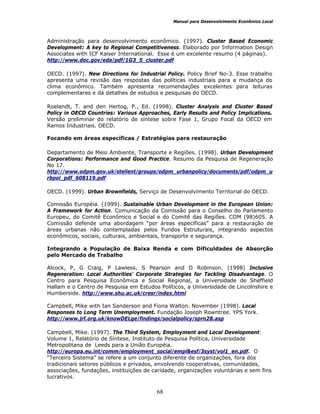 Manual para Desenvolvimento Econômico Local
68
Administração para desenvolvimento econômico. (1997). Cluster Based Economic
Development: A key to Regional Competitiveness. Elaborado por Information Design
Associates with ICF Kaiser International. Esse é um excelente resumo (4 páginas).
http://www.doc.gov/eda/pdf/1G3_5_cluster.pdf
OECD. (1997). New Directions for Industrial Policy. Policy Brief No-3. Esse trabalho
apresenta uma revisão das respostas das políticas industriais para a mudança do
clima econômico. Também apresenta recomendações excelentes para leituras
complementares e dá detalhes de estudos e pesquisas do OECD.
Roelandt, T. and den Hertog, P., Ed. (1998). Cluster Analysis and Cluster Based
Policy in OECD Countries: Various Approaches, Early Results and Policy Implications.
Versão preliminar do relatório de síntese sobre Fase 1, Grupo Focal da OECD em
Ramos Industriais. OECD.
Focando em áreas específicas / Estratégias para restauração
Departamento de Meio Ambiente, Transporte e Regiões. (1998). Urban Development
Corporations: Performance and Good Practice. Resumo da Pesquisa de Regeneração
No 17.
http://www.odpm.gov.uk/stellent/groups/odpm_urbanpolicy/documents/pdf/odpm_u
rbpol_pdf_608119.pdf
OECD. (1999). Urban Brownfields, Serviço de Desenvolvimento Territorial do OECD.
Comissão Européia. (1999). Sustainable Urban Development in the European Union:
A Framework for Action. Comunicação da Comissão para o Conselho do Parlamento
Europeu, do Comitê Econômico e Social e do Comitê das Regiões. COM (98)605. A
Comissão defende uma abordagem “por áreas específicas” para a restauração de
áreas urbanas não contempladas pelos Fundos Estruturais, integrando aspectos
econômicos, sociais, culturais, ambientais, transporte e segurança.
Integrando a População de Baixa Renda e com Dificuldades de Absorção
pelo Mercado de Trabalho
Alcock, P, G Craig, P Lawless, S Pearson and D Robinson. (1998) Inclusive
Regeneration: Local Authorities' Corporate Strategies for Tackling Disadvantage. O
Centro para Pesquisa Econômica e Social Regional, a Universidade de Sheffield
Hallam e o Centro de Pesquisa em Estudos Políticos, a Universidade de Lincolnshire e
Humberside. http://www.shu.ac.uk/cresr/index.html
Campbell, Mike with Ian Sanderson and Fiona Walton. November (1998). Local
Responses to Long Term Unemployment. Fundação Joseph Rowntree. YPS York.
http://www.jrf.org.uk/knowDELge/findings/socialpolicy/sprn28.asp
Campbell, Mike. (1997). The Third System, Employment and Local Development:
Volume 1, Relatório de Síntese, Instituto de Pesquisa Política, Universidade
Metropolitana de Leeds para a União Européia.
http://europa.eu.int/comm/employment_social/empl&esf/3syst/vol1_en.pdf. O
“Terceiro Sistema” se refere a um conjunto diferente de organizações, fora dos
tradicionais setores públicos e privados, envolvendo cooperativas, comunidades,
associações, fundações, instituições de caridade, organizações voluntárias e sem fins
lucrativos.
 